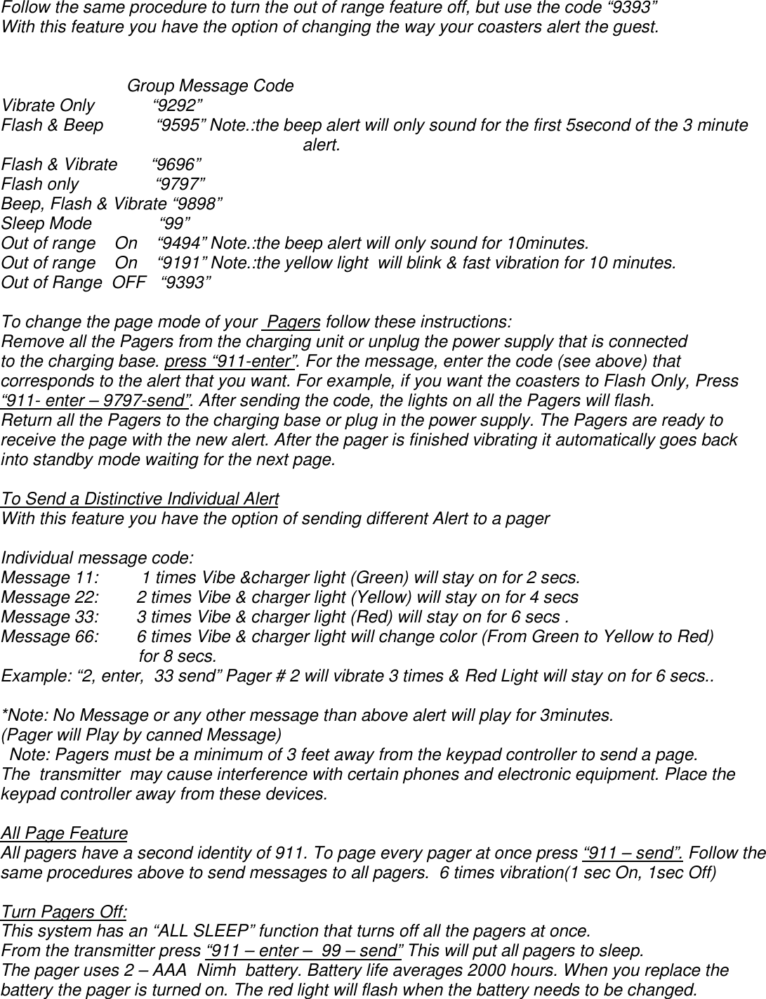 Follow the same procedure to turn the out of range feature off, but use the code “9393” With this feature you have the option of changing the way your coasters alert the guest.                        Group Message Code Vibrate Only            “9292” Flash &amp; Beep           “9595” Note.:the beep alert will only sound for the first 5second of the 3 minute alert. Flash &amp; Vibrate       “9696”   Flash only                “9797” Beep, Flash &amp; Vibrate “9898” Sleep Mode              “99”  Out of range    On    “9494” Note.:the beep alert will only sound for 10minutes. Out of range    On    “9191” Note.:the yellow light  will blink &amp; fast vibration for 10 minutes. Out of Range  OFF   “9393”  To change the page mode of your  Pagers follow these instructions: Remove all the Pagers from the charging unit or unplug the power supply that is connected to the charging base. press “911-enter”. For the message, enter the code (see above) that corresponds to the alert that you want. For example, if you want the coasters to Flash Only, Press “911- enter – 9797-send”. After sending the code, the lights on all the Pagers will flash. Return all the Pagers to the charging base or plug in the power supply. The Pagers are ready to receive the page with the new alert. After the pager is finished vibrating it automatically goes back into standby mode waiting for the next page.  To Send a Distinctive Individual Alert With this feature you have the option of sending different Alert to a pager  Individual message code: Message 11:         1 times Vibe &amp;charger light (Green) will stay on for 2 secs. Message 22:        2 times Vibe &amp; charger light (Yellow) will stay on for 4 secs   Message 33:        3 times Vibe &amp; charger light (Red) will stay on for 6 secs . Message 66:        6 times Vibe &amp; charger light will change color (From Green to Yellow to Red)                              for 8 secs. Example: “2, enter,  33 send” Pager # 2 will vibrate 3 times &amp; Red Light will stay on for 6 secs..  *Note: No Message or any other message than above alert will play for 3minutes. (Pager will Play by canned Message) Note: Pagers must be a minimum of 3 feet away from the keypad controller to send a page.  The  transmitter  may cause interference with certain phones and electronic equipment. Place the keypad controller away from these devices.  All Page Feature All pagers have a second identity of 911. To page every pager at once press “911 – send”. Follow the same procedures above to send messages to all pagers.  6 times vibration(1 sec On, 1sec Off)  Turn Pagers Off: This system has an “ALL SLEEP” function that turns off all the pagers at once.  From the transmitter press “911 – enter –  99 – send” This will put all pagers to sleep.  The pager uses 2 – AAA  Nimh  battery. Battery life averages 2000 hours. When you replace the battery the pager is turned on. The red light will flash when the battery needs to be changed.  