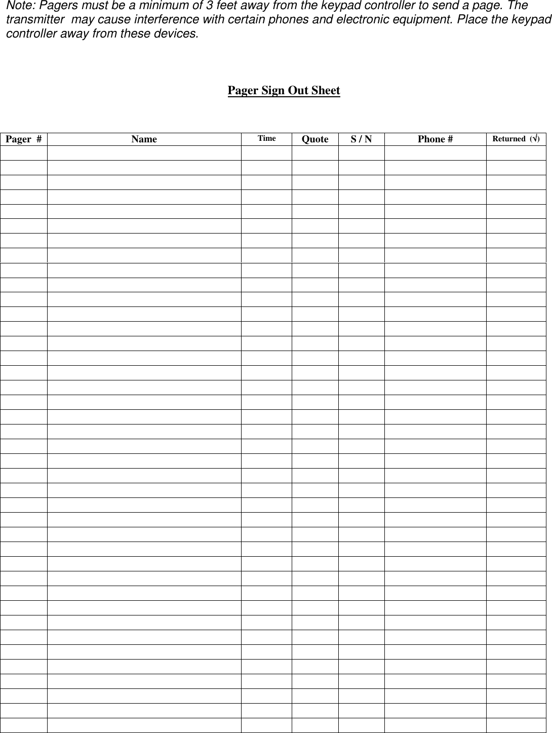 Note: Pagers must be a minimum of 3 feet away from the keypad controller to send a page. The transmitter  may cause interference with certain phones and electronic equipment. Place the keypad controller away from these devices.    Pager Sign Out Sheet    Pager  #  Name   Time  Quote  S / N  Phone #  Returned  (√√√√)                                                                                                                                                                                                                                                                                                                                 