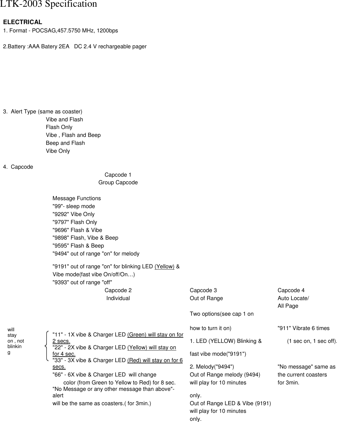 LTK-2003 Specification  ELECTRICAL    1. Format - POCSAG,457.5750 MHz, 1200bps        2.Battery :AAA Batery 2EA   DC 2.4 V rechargeable pager                                        3.  Alert Type (same as coaster)        Vibe and Flash      Flash Only       Vibe , Flash and Beep       Beep and Flash      Vibe Only            4.  Capcode         Capcode 1        Group Capcode               Message Functions       &quot;99&quot;- sleep mode       &quot;9292&quot; Vibe Only       &quot;9797&quot; Flash Only         &quot;9696&quot; Flash &amp; Vibe         &quot;9898&quot; Flash, Vibe &amp; Beep          &quot;9595&quot; Flash &amp; Beep         &quot;9494&quot; out of range &quot;on&quot; for melody        &quot;9191&quot; out of range &quot;on&quot; for blinking LED (Yellow) &amp;       Vibe mode(fast vibe On/off/On…)         &quot;9393&quot; out of range &quot;off&quot;         Capcode 2  Capcode 3  Capcode 4     Individual  Out of Range  Auto Locate/        All Page       Two options(see cap 1 on          how to turn it on)  &quot;911&quot; Vibrate 6 times   &quot;11&quot; - 1X vibe &amp; Charger LED (Green) will stay on for 2 secs.  1. LED (YELLOW) Blinking &amp;          (1 sec on, 1 sec off).   &quot;22&quot; - 2X vibe &amp; Charger LED (Yellow) will stay on for 4 sec. fast vibe mode(&quot;9191&quot;)    &quot;33&quot; - 3X vibe &amp; Charger LED (Red) will stay on for 6 secs.  2. Melody(&quot;9494&quot;)  &quot;No message&quot; same as     &quot;66&quot; - 6X vibe &amp; Charger LED  will change  Out of Range melody (9494)  the current coasters            color (from Green to Yellow to Red) for 8 sec.  will play for 10 minutes  for 3min.   &quot;No Message or any other message than above&quot;- alert   only.        will be the same as coasters.( for 3min.)  Out of Range LED &amp; Vibe (9191)         will play for 10 minutes       only.      will stay on , not blinking  