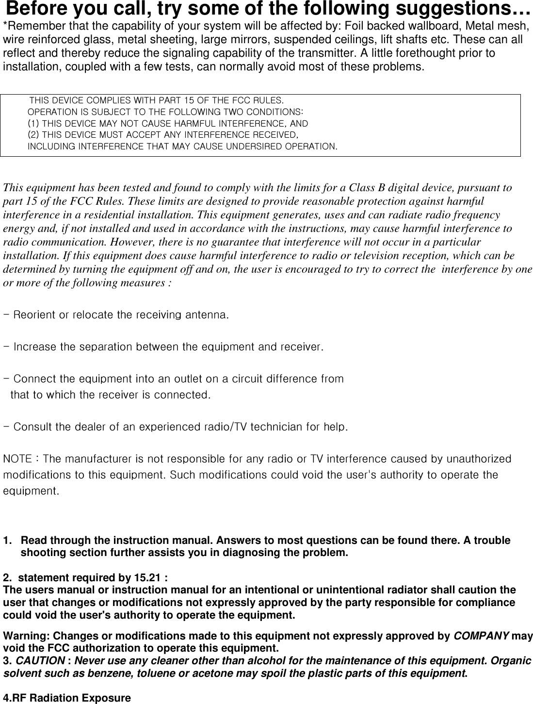 Before you call, try some of the following suggestions… *Remember that the capability of your system will be affected by: Foil backed wallboard, Metal mesh, wire reinforced glass, metal sheeting, large mirrors, suspended ceilings, lift shafts etc. These can all reflect and thereby reduce the signaling capability of the transmitter. A little forethought prior to installation, coupled with a few tests, can normally avoid most of these problems.      /This equipment has been tested and found to comply with the limits for a Class B digital device, pursuant to part 15 of the FCC Rules. These limits are designed to provide reasonable protection against harmful interference in a residential installation. This equipment generates, uses and can radiate radio frequency energy and, if not installed and used in accordance with the instructions, may cause harmful interference to radio communication. However, there is no guarantee that interference will not occur in a particular installation. If this equipment does cause harmful interference to radio or television reception, which can be determined by turning the equipment off and on, the user is encouraged to try to correct the  interference by one or more of the following measures : GTGyGGGGGUGGTGpGGGGGGGUGGTGjGGGGGGGGGGGGGGGGGGGGUGGTGjGGGGGGV{}GGGUGGuv{lGaG{GGGGGGGGG{}GGGG¡GGGGUGzGGGGGNGGGGGUG   1.  Read through the instruction manual. Answers to most questions can be found there. A trouble shooting section further assists you in diagnosing the problem.  2.  statement required by 15.21 : The users manual or instruction manual for an intentional or unintentional radiator shall caution the user that changes or modifications not expressly approved by the party responsible for compliance could void the user&apos;s authority to operate the equipment. Warning: Changes or modifications made to this equipment not expressly approved by COMPANY may void the FCC authorization to operate this equipment. 3. CAUTION : Never use any cleaner other than alcohol for the maintenance of this equipment. Organic solvent such as benzene, toluene or acetone may spoil the plastic parts of this equipment.  4.RF Radiation Exposure {opzGkl}pjlGjvtwsplzG~p{oGwhy{GX\GvmG{olGmjjGy|slzUGG/vwlyh{pvuGpzGz|iqlj{G{vG{olGmvssv~punG{~vGjvukp{pvuzaGOXPG{opzGkl}pjlGthGuv{Gjh|zlGohytm|sGpu{lymlylujlSGhukGOYPG{opzGkl}pjlGt|z{Ghjjlw{GhuGpu{lymlylujlGyljlp}lkSGpujs|kpunGpu{lymlylujlG{oh{GthGjh|zlG|uklyzpylkGvwlyh{pvuU/