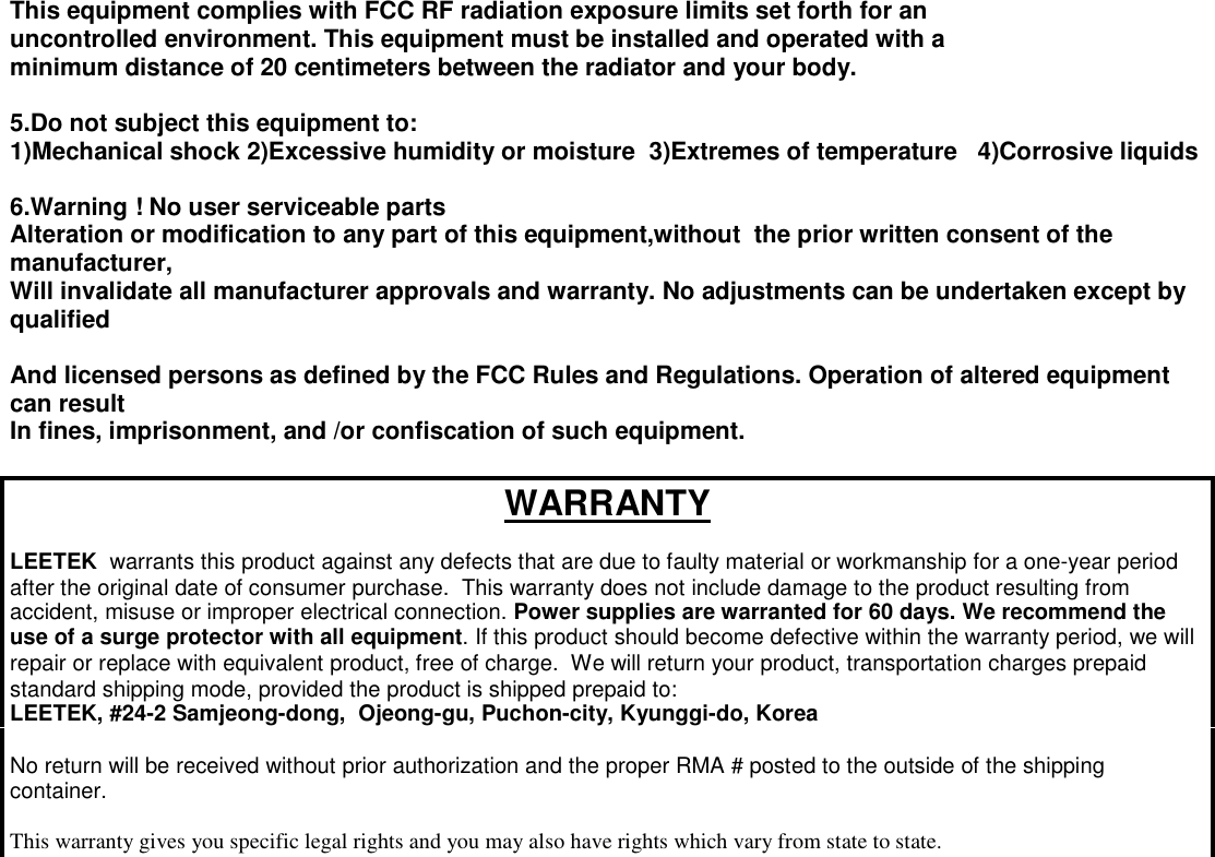 This equipment complies with FCC RF radiation exposure limits set forth for an uncontrolled environment. This equipment must be installed and operated with a minimum distance of 20 centimeters between the radiator and your body.  5.Do not subject this equipment to: 1)Mechanical shock 2)Excessive humidity or moisture  3)Extremes of temperature   4)Corrosive liquids  6.Warning ! No user serviceable parts Alteration or modification to any part of this equipment,without  the prior written consent of the manufacturer, Will invalidate all manufacturer approvals and warranty. No adjustments can be undertaken except by qualified  And licensed persons as defined by the FCC Rules and Regulations. Operation of altered equipment can result In fines, imprisonment, and /or confiscation of such equipment.  WARRANTY  LEETEK  warrants this product against any defects that are due to faulty material or workmanship for a one-year period after the original date of consumer purchase.  This warranty does not include damage to the product resulting from accident, misuse or improper electrical connection. Power supplies are warranted for 60 days. We recommend the use of a surge protector with all equipment. If this product should become defective within the warranty period, we will repair or replace with equivalent product, free of charge.  We will return your product, transportation charges prepaid standard shipping mode, provided the product is shipped prepaid to: LEETEK, #24-2 Samjeong-dong,  Ojeong-gu, Puchon-city, Kyunggi-do, Korea  No return will be received without prior authorization and the proper RMA # posted to the outside of the shipping container.  This warranty gives you specific legal rights and you may also have rights which vary from state to state. /