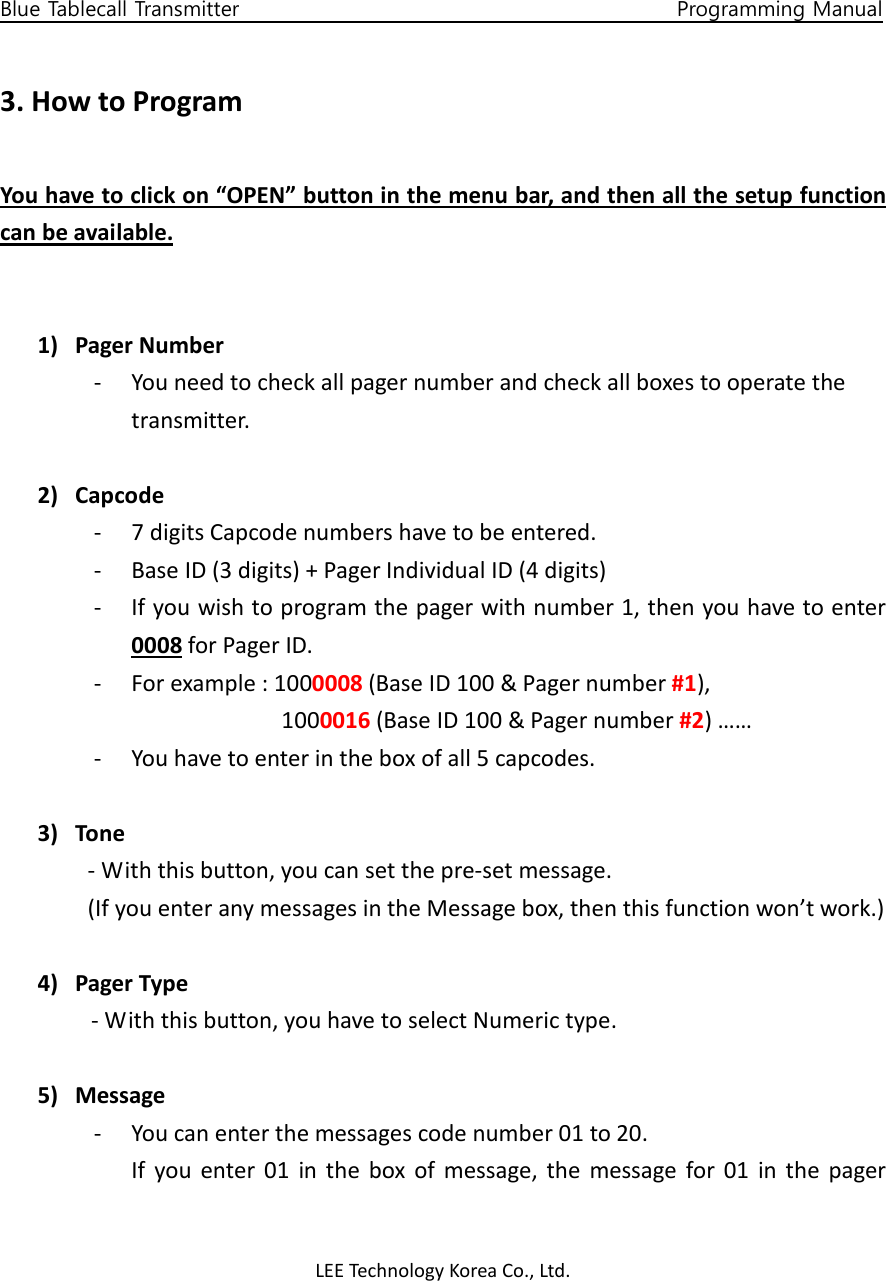 LEE Technology Korea Co., Ltd.     Blue Tablecall Transmitter                                                                                    Programming Manual  3. How to Program  You have to click on “OPEN” button in the menu bar, and then all the setup function can be available.   1) Pager Number - You need to check all pager number and check all boxes to operate the   transmitter.  2) Capcode - 7 digits Capcode numbers have to be entered. - Base ID (3 digits) + Pager Individual ID (4 digits) - If you wish to program the pager with number 1, then you have to enter 0008 for Pager ID. - For example : 1000008 (Base ID 100 &amp; Pager number #1),   1000016 (Base ID 100 &amp; Pager number #2) …… - You have to enter in the box of all 5 capcodes.  3) Tone - With this button, you can set the pre-set message.   (If you enter any messages in the Message box, then this function won’t work.)  4) Pager Type - With this button, you have to select Numeric type.  5) Message - You can enter the messages code number 01 to 20. If  you  enter  01  in  the  box  of  message,  the  message  for  01  in  the  pager 