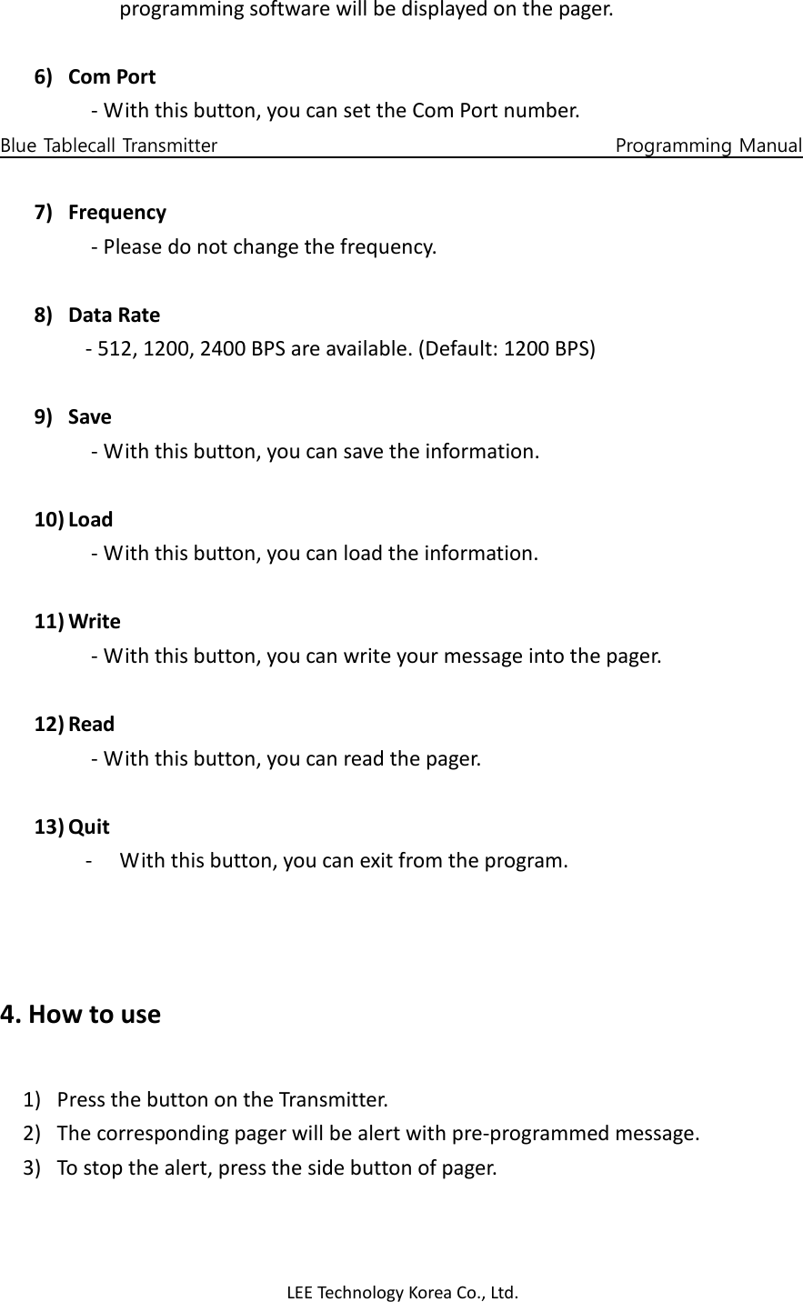 LEE Technology Korea Co., Ltd. programming software will be displayed on the pager.  6) Com Port - With this button, you can set the Com Port number. Blue Tablecall Transmitter                                                                                    Programming Manual  7) Frequency - Please do not change the frequency.  8) Data Rate - 512, 1200, 2400 BPS are available. (Default: 1200 BPS)  9) Save - With this button, you can save the information.  10) Load - With this button, you can load the information.  11) Write - With this button, you can write your message into the pager.  12) Read - With this button, you can read the pager.  13) Quit - With this button, you can exit from the program.    4. How to use  1) Press the button on the Transmitter. 2) The corresponding pager will be alert with pre-programmed message. 3) To stop the alert, press the side button of pager.  