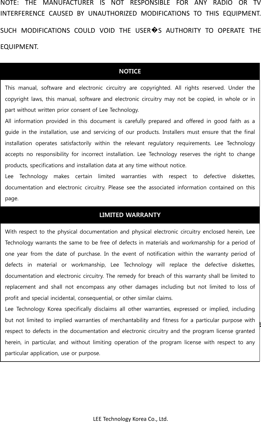 LEE Technology Korea Co., Ltd. NOTE:  THE  MANUFACTURER  IS  NOT  RESPONSIBLE  FOR  ANY  RADIO  OR  TV INTERFERENCE  CAUSED  BY  UNAUTHORIZED  MODIFICATIONS  TO  THIS  EQUIPMENT.     SUCH  MODIFICATIONS  COULD  VOID  THE  USER�S  AUTHORITY  TO  OPERATE  THE EQUIPMENT.                         Multicall  Paging  System                                                  User    Manual  IMPORTANT SAFTEY INFORMATION    NOTICE This  manual,  software  and  electronic  circuitry  are  copyrighted.  All  rights  reserved.  Under  the copyright laws,  this manual,  software  and electronic circuitry  may  not be  copied,  in  whole  or in part without written prior consent of Lee Technology. All  information  provided  in  this  document  is  carefully  prepared  and  offered  in  good  faith  as  a guide in  the  installation, use  and servicing of our  products. Installers  must ensure that  the final installation  operates  satisfactorily  within  the  relevant  regulatory  requirements.  Lee  Technology accepts  no  responsibility  for  incorrect  installation.  Lee  Technology  reserves  the  right  to  change products, specifications and installation data at any time without notice. Lee  Technology  makes  certain  limited  warranties  with  respect  to  defective  diskettes, documentation  and  electronic  circuitry.  Please  see  the  associated  information  contained  on  this page. LIMITED WARRANTY With respect to the physical documentation and physical electronic circuitry enclosed herein, Lee Technology warrants the same to be free of defects in materials and workmanship for a period of one  year  from  the  date  of  purchase.  In  the  event  of  notification  within  the  warranty  period  of defects  in  material  or  workmanship,  Lee  Technology  will  replace  the  defective  diskettes, documentation and electronic circuitry. The remedy for breach of this warranty shall be limited to replacement  and  shall  not  encompass  any  other  damages  including  but  not  limited  to  loss  of profit and special incidental, consequential, or other similar claims. Lee  Technology  Korea  specifically  disclaims  all  other  warranties,  expressed  or  implied,  including but not limited to implied warranties of merchantability and fitness for a particular purpose with respect to defects in the documentation and electronic circuitry and the program license granted herein,  in  particular,  and  without  limiting  operation  of  the  program  license  with  respect  to  any particular application, use or purpose. 