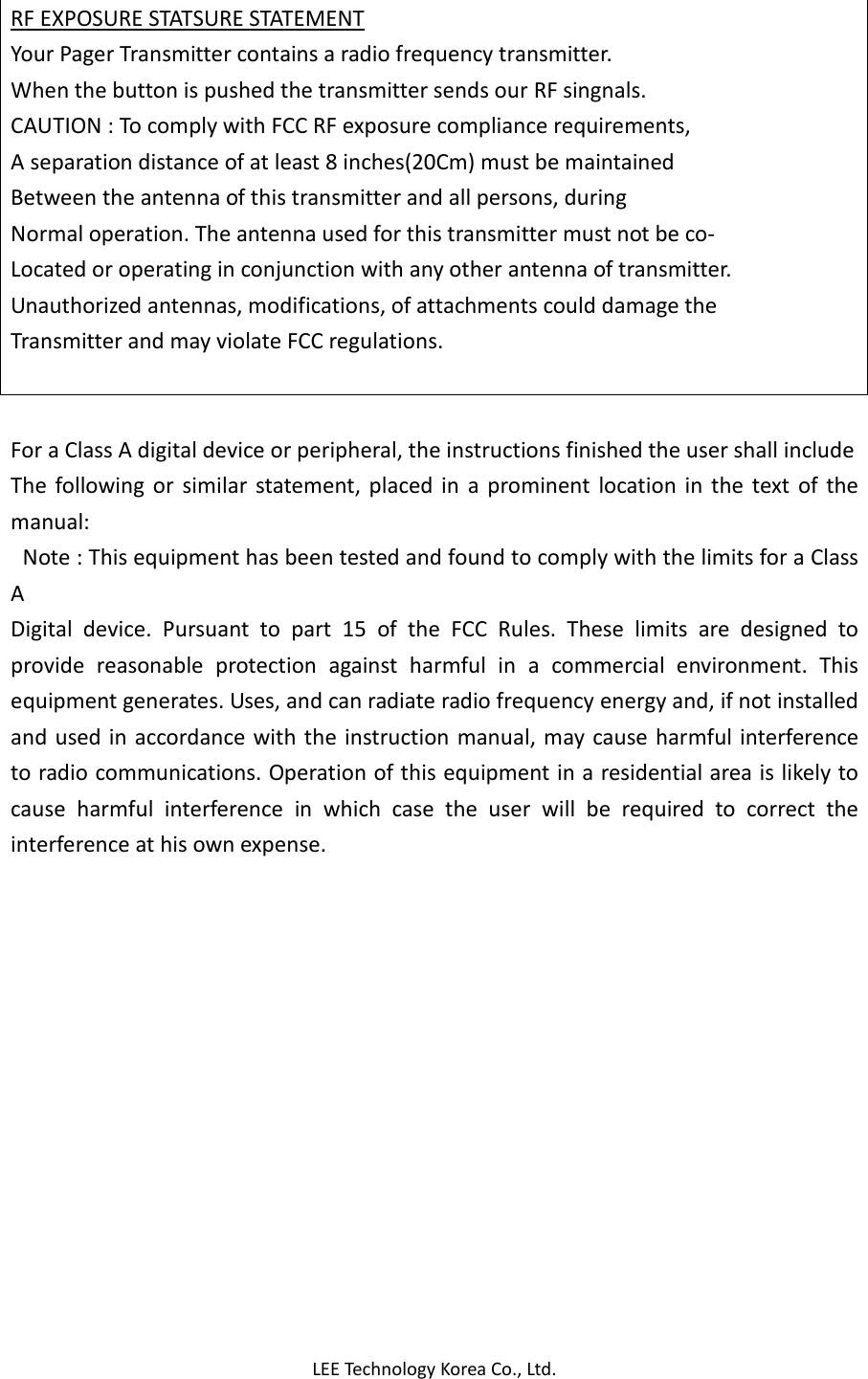 LEE Technology Korea Co., Ltd. RF EXPOSURE STATSURE STATEMENT Your Pager Transmitter contains a radio frequency transmitter. When the button is pushed the transmitter sends our RF singnals. CAUTION : To comply with FCC RF exposure compliance requirements, A separation distance of at least 8 inches(20Cm) must be maintained Between the antenna of this transmitter and all persons, during Normal operation. The antenna used for this transmitter must not be co- Located or operating in conjunction with any other antenna of transmitter. Unauthorized antennas, modifications, of attachments could damage the Transmitter and may violate FCC regulations.   For a Class A digital device or peripheral, the instructions finished the user shall include The  following  or  similar  statement, placed  in  a  prominent  location  in  the  text  of  the manual:   Note : This equipment has been tested and found to comply with the limits for a Class A Digital  device.  Pursuant  to  part  15  of  the  FCC  Rules.  These  limits  are  designed  to provide  reasonable  protection  against  harmful  in  a  commercial  environment.  This equipment generates. Uses, and can radiate radio frequency energy and, if not installed and used in accordance with the instruction manual,  may cause harmful interference to radio communications. Operation of this equipment in a residential area is likely to cause  harmful  interference  in  which  case  the  user  will  be  required  to  correct  the interference at his own expense.  