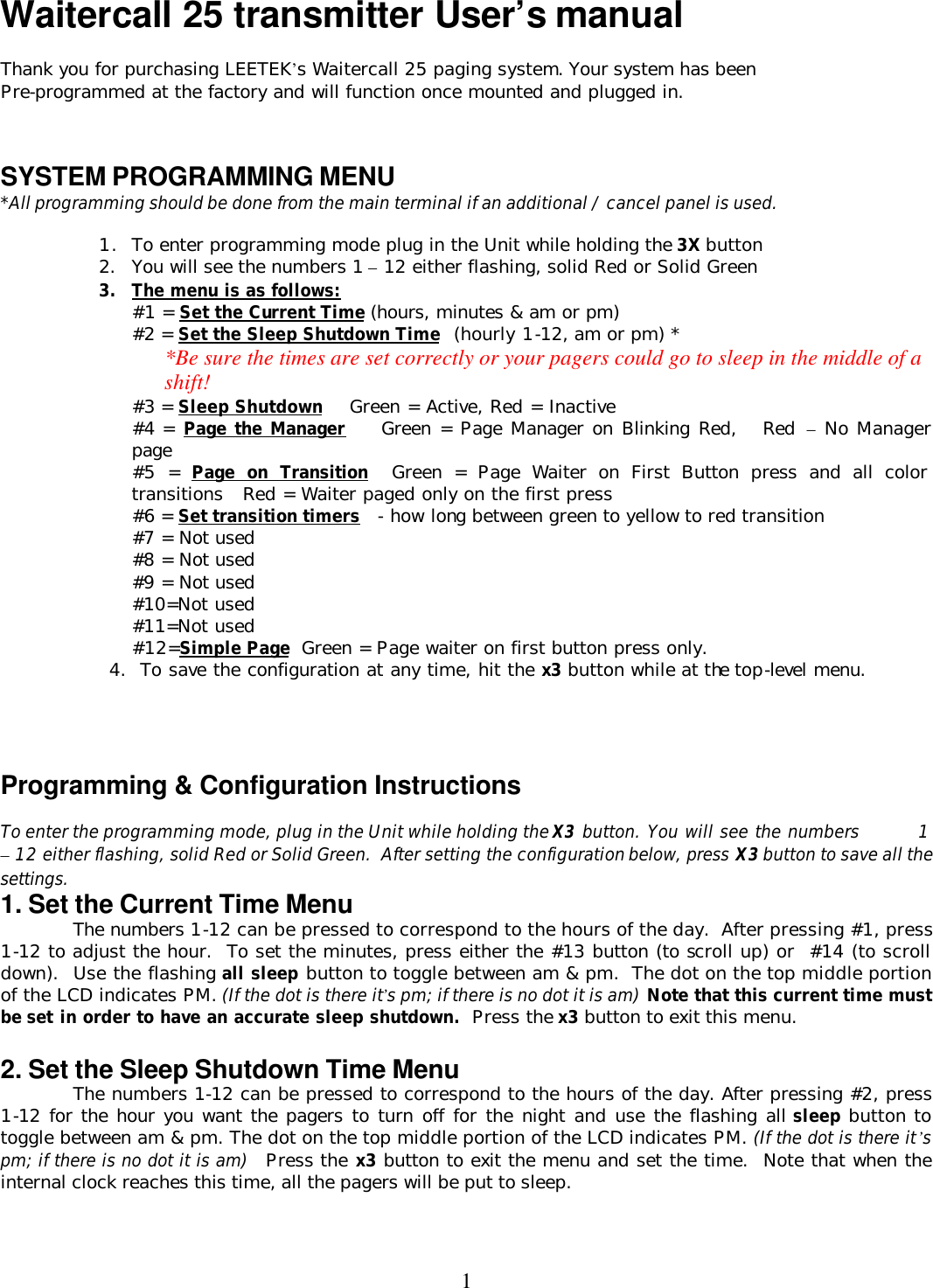  1Waitercall 25 transmitter User’s manual    Thank you for purchasing LEETEK’s Waitercall 25 paging system. Your system has been   Pre-programmed at the factory and will function once mounted and plugged in.   SYSTEM PROGRAMMING MENU   *All programming should be done from the main terminal if an additional / cancel panel is used.  1. To enter programming mode plug in the Unit while holding the 3X button 2. You will see the numbers 1 – 12 either flashing, solid Red or Solid Green 3. The menu is as follows: #1 = Set the Current Time (hours, minutes &amp; am or pm) #2 = Set the Sleep Shutdown Time  (hourly 1-12, am or pm) *  *Be sure the times are set correctly or your pagers could go to sleep in the middle of a shift! #3 = Sleep Shutdown    Green = Active, Red = Inactive #4 = Page the Manager    Green = Page Manager on Blinking Red,   Red – No Manager page #5 = Page on Transition  Green = Page Waiter on First Button press and all color transitions   Red = Waiter paged only on the first press #6 = Set transition timers  - how long between green to yellow to red transition #7 = Not used #8 = Not used #9 = Not used #10=Not used #11=Not used #12=Simple Page  Green = Page waiter on first button press only.        4.  To save the configuration at any time, hit the x3 button while at the top-level menu.     Programming &amp; Configuration Instructions  To enter the programming mode, plug in the Unit while holding the X3 button. You will see the numbers         1 – 12 either flashing, solid Red or Solid Green.  After setting the configuration below, press X3 button to save all the settings. 1. Set the Current Time Menu  The numbers 1-12 can be pressed to correspond to the hours of the day.  After pressing #1, press 1-12 to adjust the hour.  To set the minutes, press either the #13 button (to scroll up) or  #14 (to scroll down).  Use the flashing all sleep button to toggle between am &amp; pm.  The dot on the top middle portion of the LCD indicates PM. (If the dot is there it’s pm; if there is no dot it is am) Note that this current time must be set in order to have an accurate sleep shutdown.  Press the x3 button to exit this menu.  2. Set the Sleep Shutdown Time Menu  The numbers 1-12 can be pressed to correspond to the hours of the day. After pressing #2, press 1-12 for the hour you want the pagers to turn off for the night and use the flashing all sleep button to toggle between am &amp; pm. The dot on the top middle portion of the LCD indicates PM. (If the dot is there it’s pm; if there is no dot it is am)  Press the x3 button to exit the menu and set the time.  Note that when the internal clock reaches this time, all the pagers will be put to sleep. 