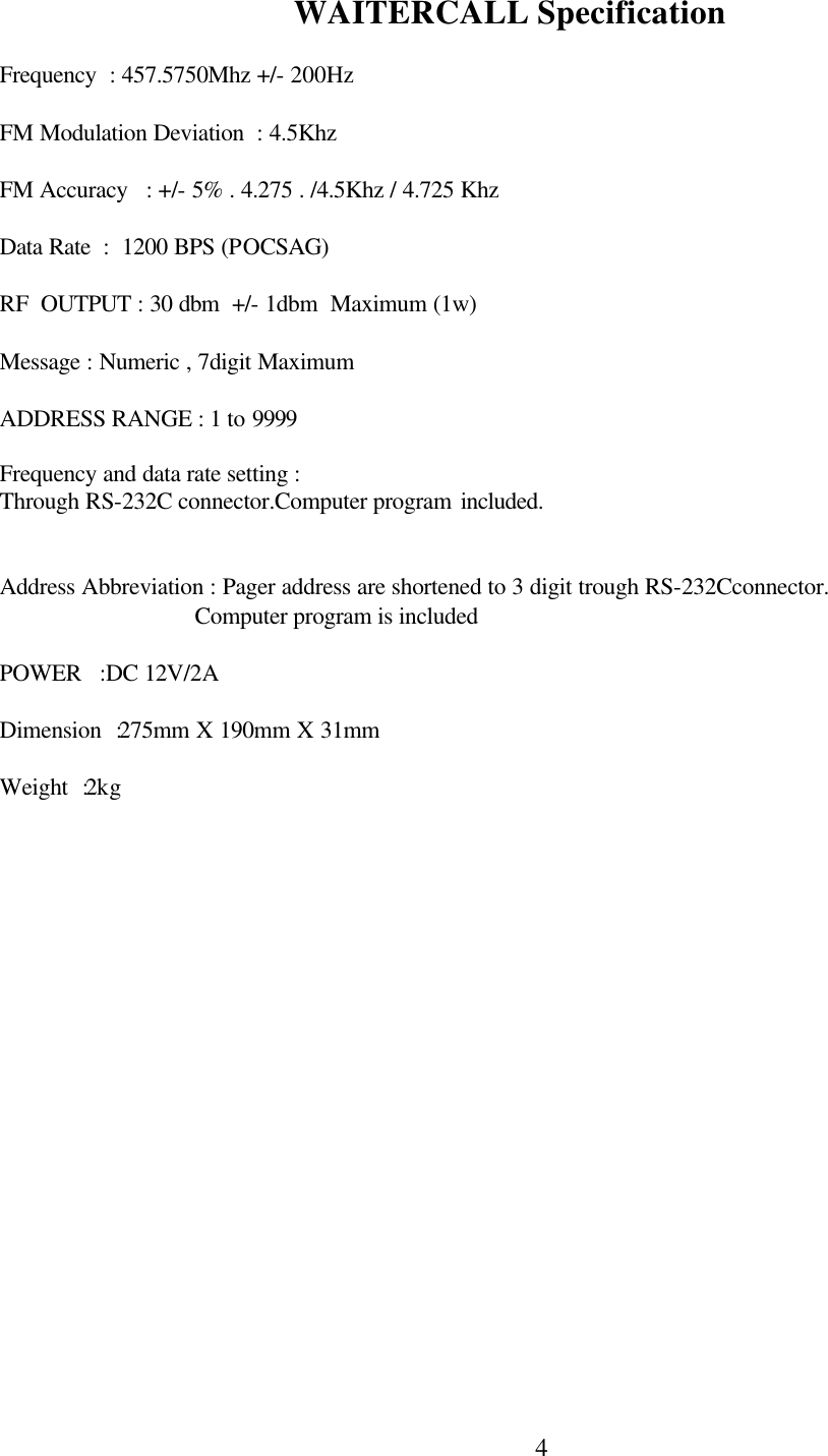  4 WAITERCALL Specification          Frequency  : 457.5750Mhz +/- 200Hz               FM Modulation Deviation  : 4.5Khz                  FM Accuracy   : +/- 5% . 4.275 . /4.5Khz / 4.725 Khz                Data Rate  :  1200 BPS (POCSAG)               RF  OUTPUT : 30 dbm  +/- 1dbm  Maximum (1w)                 Message : Numeric , 7digit Maximum               ADDRESS RANGE : 1 to 9999               Frequency and data rate setting :  Through RS-232C connector.Computer program included.                         Address Abbreviation : Pager address are shortened to 3 digit trough RS-232Cconnector.                                  Computer program is included                POWER   :DC 12V/2A                  Dimension  :275mm X 190mm X 31mm                 Weight  :2kg                                                