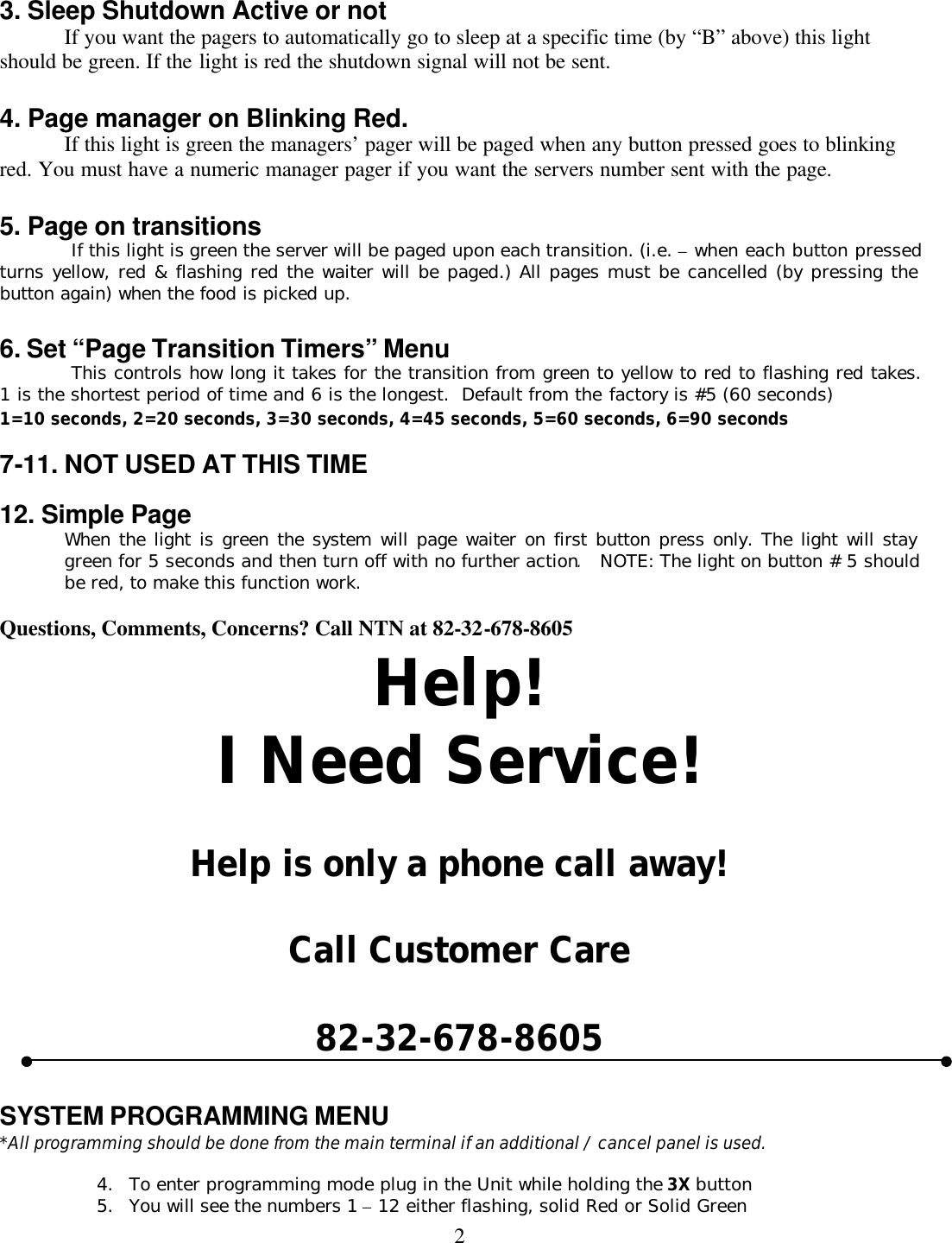 2 3. Sleep Shutdown Active or not If you want the pagers to automatically go to sleep at a specific time (by “B” above) this light should be green. If the light is red the shutdown signal will not be sent.  4. Page manager on Blinking Red. If this light is green the managers’ pager will be paged when any button pressed goes to blinking red. You must have a numeric manager pager if you want the servers number sent with the page.  5. Page on transitions  If this light is green the server will be paged upon each transition. (i.e. – when each button pressed  turns yellow, red &amp; flashing red the waiter will be paged.) All pages must be cancelled (by pressing the button again) when the food is picked up.  6. Set “Page Transition Timers” Menu  This controls how long it takes for the transition from green to yellow to red to flashing red takes.  1 is the shortest period of time and 6 is the longest.  Default from the factory is #5 (60 seconds) 1=10 seconds, 2=20 seconds, 3=30 seconds, 4=45 seconds, 5=60 seconds, 6=90 seconds  7-11. NOT USED AT THIS TIME    12. Simple Page When the light is green the system will page waiter on first button press only. The light will stay green for 5 seconds and then turn off with no further action.  NOTE: The light on button # 5 should be red, to make this function work.    Questions, Comments, Concerns? Call NTN at 82-32-678-8605 Help! I Need Service!  Help is only a phone call away!  Call Customer Care  82-32-678-8605   SYSTEM PROGRAMMING MENU   *All programming should be done from the main terminal if an additional / cancel panel is used.  4. To enter programming mode plug in the Unit while holding the 3X button 5. You will see the numbers 1 – 12 either flashing, solid Red or Solid Green 