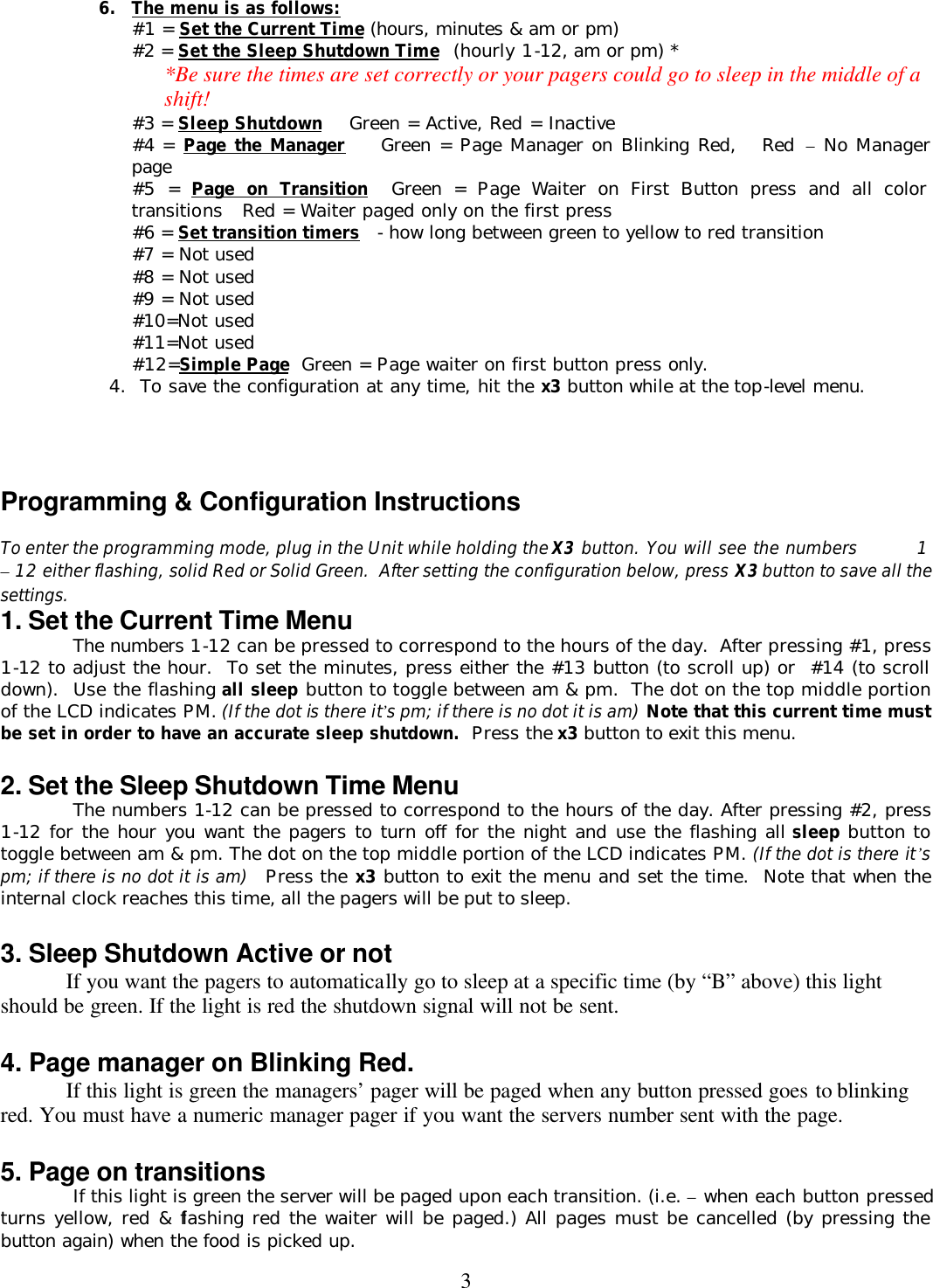  36. The menu is as follows: #1 = Set the Current Time (hours, minutes &amp; am or pm) #2 = Set the Sleep Shutdown Time  (hourly 1-12, am or pm) *  *Be sure the times are set correctly or your pagers could go to sleep in the middle of a shift! #3 = Sleep Shutdown    Green = Active, Red = Inactive #4 = Page the Manager    Green = Page Manager on Blinking Red,   Red – No Manager page #5 = Page on Transition  Green = Page Waiter on First Button press and all color transitions   Red = Waiter paged only on the first press #6 = Set transition timers  - how long between green to yellow to red transition #7 = Not used #8 = Not used #9 = Not used #10=Not used #11=Not used #12=Simple Page  Green = Page waiter on first button press only.        4.  To save the configuration at any time, hit the x3 button while at the top-level menu.     Programming &amp; Configuration Instructions  To enter the programming mode, plug in the Unit while holding the X3 button. You will see the numbers         1 – 12 either flashing, solid Red or Solid Green.  After setting the configuration below, press X3 button to save all the settings. 1. Set the Current Time Menu  The numbers 1-12 can be pressed to correspond to the hours of the day.  After pressing #1, press 1-12 to adjust the hour.  To set the minutes, press either the #13 button (to scroll up) or  #14 (to scroll down).  Use the flashing all sleep button to toggle between am &amp; pm.  The dot on the top middle portion of the LCD indicates PM. (If the dot is there it’s pm; if there is no dot it is am) Note that this current time must be set in order to have an accurate sleep shutdown.  Press the x3 button to exit this menu.  2. Set the Sleep Shutdown Time Menu  The numbers 1-12 can be pressed to correspond to the hours of the day. After pressing #2, press 1-12 for the hour you want the pagers to turn off for the night and use the flashing all sleep button to toggle between am &amp; pm. The dot on the top middle portion of the LCD indicates PM. (If the dot is there it’s pm; if there is no dot it is am)  Press the x3 button to exit the menu and set the time.  Note that when the internal clock reaches this time, all the pagers will be put to sleep.  3. Sleep Shutdown Active or not If you want the pagers to automatically go to sleep at a specific time (by “B” above) this light should be green. If the light is red the shutdown signal will not be sent.  4. Page manager on Blinking Red. If this light is green the managers’ pager will be paged when any button pressed goes to blinking red. You must have a numeric manager pager if you want the servers number sent with the page.  5. Page on transitions  If this light is green the server will be paged upon each transition. (i.e. – when each button pressed  turns yellow, red &amp; flashing red the waiter will be paged.) All pages must be cancelled (by pressing the button again) when the food is picked up. 