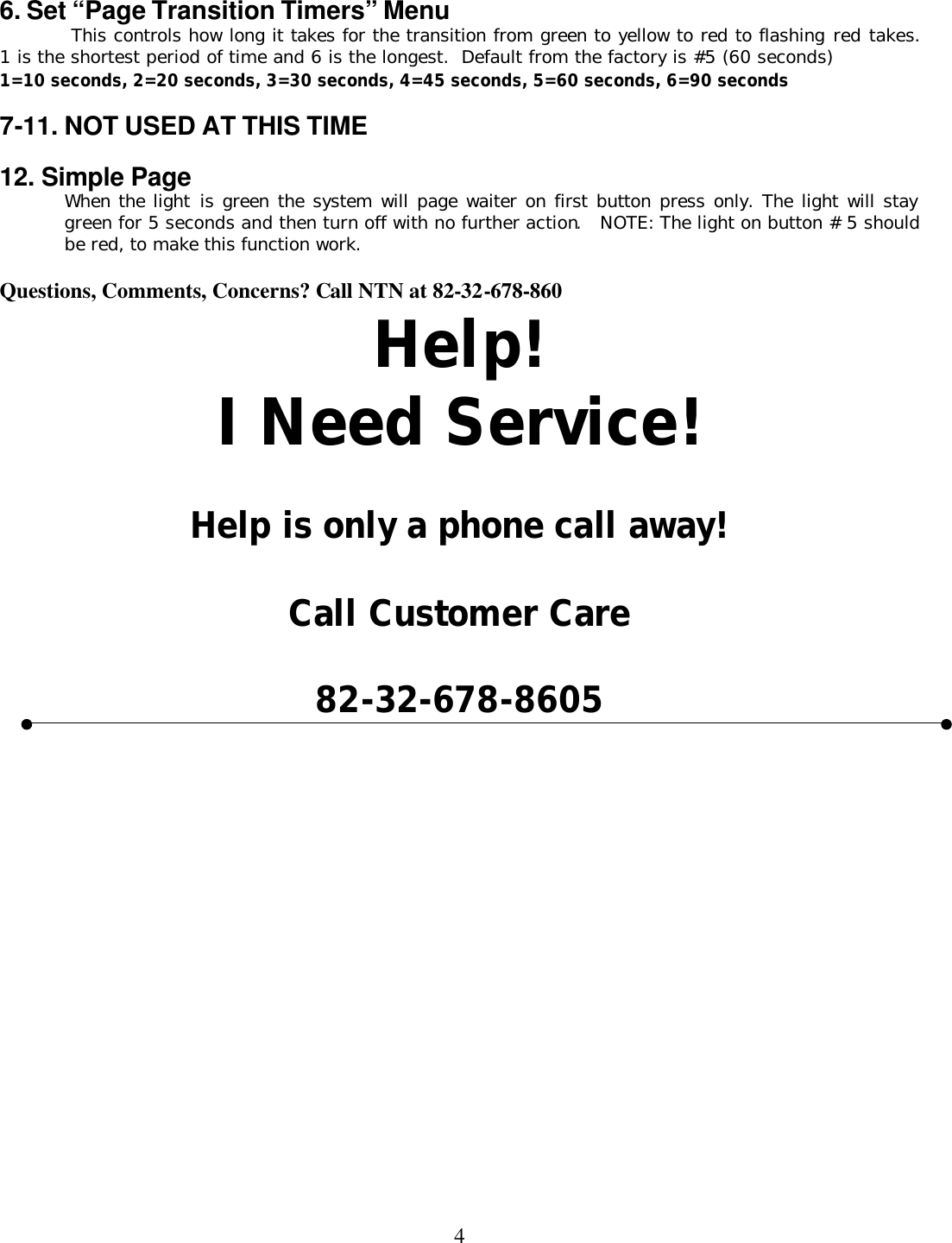  4 6. Set “Page Transition Timers” Menu  This controls how long it takes for the transition from green to yellow to red to flashing red takes.  1 is the shortest period of time and 6 is the longest.  Default from the factory is #5 (60 seconds) 1=10 seconds, 2=20 seconds, 3=30 seconds, 4=45 seconds, 5=60 seconds, 6=90 seconds  7-11. NOT USED AT THIS TIME    12. Simple Page When the light is green the system will page waiter on first button press only. The light will stay green for 5 seconds and then turn off with no further action.  NOTE: The light on button # 5 should be red, to make this function work.    Questions, Comments, Concerns? Call NTN at 82-32-678-860 Help! I Need Service!  Help is only a phone call away!  Call Customer Care  82-32-678-8605   