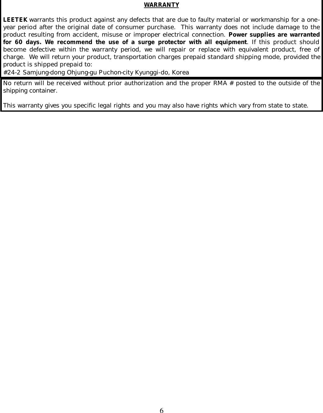  6   WARRANTY  LEETEK warrants this product against any defects that are due to faulty material or workmanship for a one-year period after the original date of consumer purchase.  This warranty does not include damage to the product resulting from accident, misuse or improper electrical connection. Power supplies are warranted for 60 days. We recommend the use of a surge protector with all equipment. If this product should become defective within the warranty period, we will repair or replace with equivalent product, free of charge.  We will return your product, transportation charges prepaid standard shipping mode, provided the product is shipped prepaid to: #24-2 Samjung-dong Ohjung-gu Puchon-city Kyunggi-do, Korea No return will be received without prior authorization and the proper RMA # posted to the outside of the shipping container.  This warranty gives you specific legal rights and you may also have rights which vary from state to state.  
