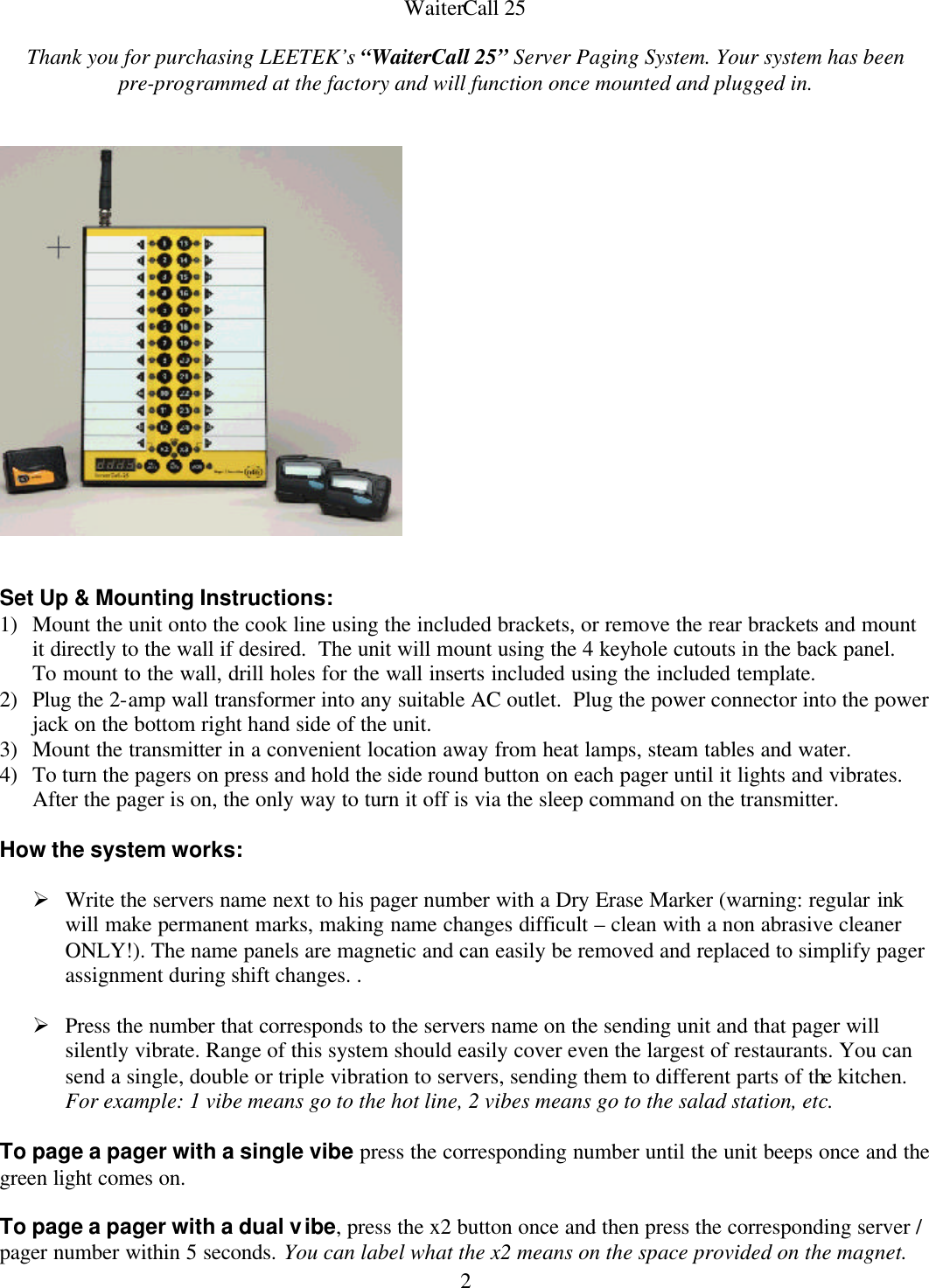  2WaiterCall 25   Thank you for purchasing LEETEK’s “WaiterCall 25” Server Paging System. Your system has been           pre-programmed at the factory and will function once mounted and plugged in.      Set Up &amp; Mounting Instructions: 1) Mount the unit onto the cook line using the included brackets, or remove the rear brackets and mount it directly to the wall if desired.  The unit will mount using the 4 keyhole cutouts in the back panel.  To mount to the wall, drill holes for the wall inserts included using the included template. 2) Plug the 2-amp wall transformer into any suitable AC outlet.  Plug the power connector into the power jack on the bottom right hand side of the unit. 3) Mount the transmitter in a convenient location away from heat lamps, steam tables and water. 4) To turn the pagers on press and hold the side round button on each pager until it lights and vibrates. After the pager is on, the only way to turn it off is via the sleep command on the transmitter.  How the system works:    Ø Write the servers name next to his pager number with a Dry Erase Marker (warning: regular ink will make permanent marks, making name changes difficult – clean with a non abrasive cleaner ONLY!). The name panels are magnetic and can easily be removed and replaced to simplify pager assignment during shift changes. .  Ø Press the number that corresponds to the servers name on the sending unit and that pager will silently vibrate. Range of this system should easily cover even the largest of restaurants. You can send a single, double or triple vibration to servers, sending them to different parts of the kitchen.  For example: 1 vibe means go to the hot line, 2 vibes means go to the salad station, etc.   To page a pager with a single vibe press the corresponding number until the unit beeps once and the green light comes on.  To page a pager with a dual vibe, press the x2 button once and then press the corresponding server / pager number within 5 seconds. You can label what the x2 means on the space provided on the magnet. 