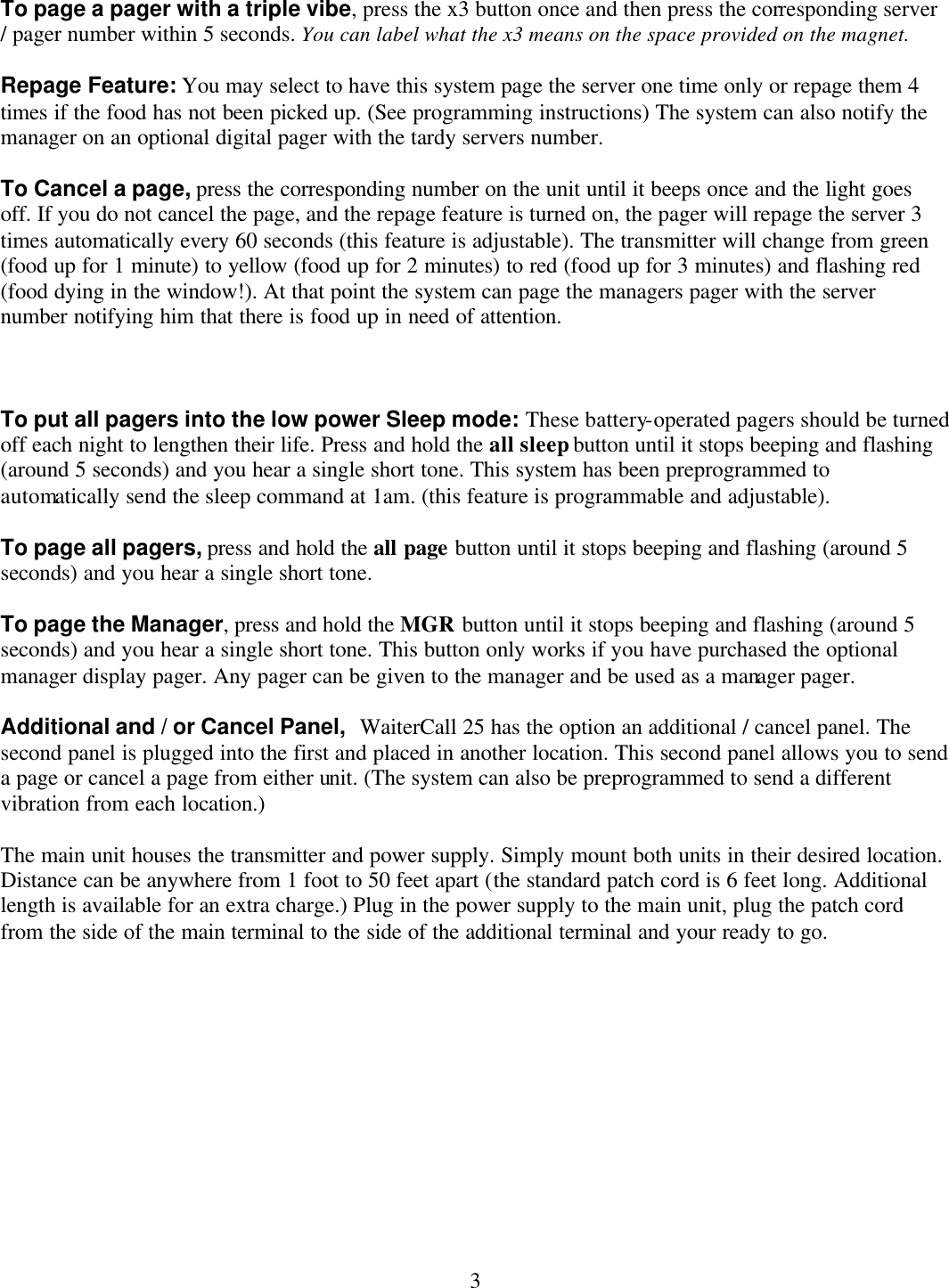  3 To page a pager with a triple vibe, press the x3 button once and then press the corresponding server / pager number within 5 seconds. You can label what the x3 means on the space provided on the magnet.  Repage Feature: You may select to have this system page the server one time only or repage them 4 times if the food has not been picked up. (See programming instructions) The system can also notify the manager on an optional digital pager with the tardy servers number.  To Cancel a page, press the corresponding number on the unit until it beeps once and the light goes off. If you do not cancel the page, and the repage feature is turned on, the pager will repage the server 3 times automatically every 60 seconds (this feature is adjustable). The transmitter will change from green (food up for 1 minute) to yellow (food up for 2 minutes) to red (food up for 3 minutes) and flashing red (food dying in the window!). At that point the system can page the managers pager with the server number notifying him that there is food up in need of attention.    To put all pagers into the low power Sleep mode: These battery-operated pagers should be turned off each night to lengthen their life. Press and hold the all sleep button until it stops beeping and flashing (around 5 seconds) and you hear a single short tone. This system has been preprogrammed to automatically send the sleep command at 1am. (this feature is programmable and adjustable).  To page all pagers, press and hold the all page button until it stops beeping and flashing (around 5 seconds) and you hear a single short tone.  To page the Manager, press and hold the MGR button until it stops beeping and flashing (around 5 seconds) and you hear a single short tone. This button only works if you have purchased the optional manager display pager. Any pager can be given to the manager and be used as a manager pager.  Additional and / or Cancel Panel,  WaiterCall 25 has the option an additional / cancel panel. The second panel is plugged into the first and placed in another location. This second panel allows you to send a page or cancel a page from either unit. (The system can also be preprogrammed to send a different vibration from each location.)  The main unit houses the transmitter and power supply. Simply mount both units in their desired location. Distance can be anywhere from 1 foot to 50 feet apart (the standard patch cord is 6 feet long. Additional length is available for an extra charge.) Plug in the power supply to the main unit, plug the patch cord from the side of the main terminal to the side of the additional terminal and your ready to go.             