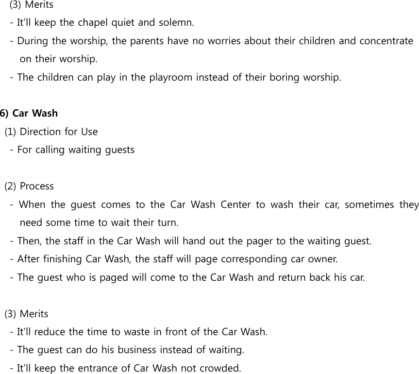          (3) Merits         - It’ll keep the chapel quiet and solemn.         - During the worship, the parents have no worries about their children and concentrate   on their worship.         - The children can play in the playroom instead of their boring worship.  6) Car Wash     (1) Direction for Use         - For calling waiting guests        (2) Process         -  When  the  guest  comes  to  the  Car  Wash  Center  to  wash  their  car,  sometimes  they need some time to wait their turn. - Then, the staff in the Car Wash will hand out the pager to the waiting guest. - After finishing Car Wash, the staff will page corresponding car owner. - The guest who is paged will come to the Car Wash and return back his car.        (3) Merits         - It’ll reduce the time to waste in front of the Car Wash.         - The guest can do his business instead of waiting.         - It’ll keep the entrance of Car Wash not crowded. 