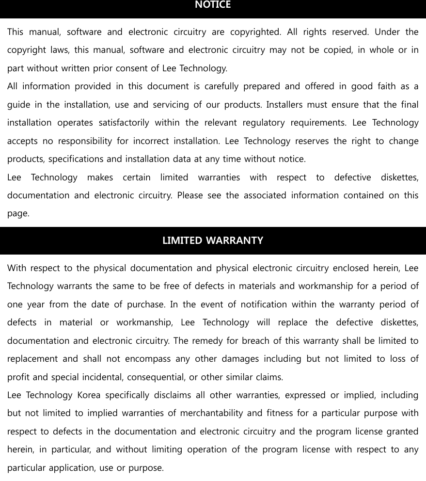                                     NOTICE This  manual,  software  and  electronic  circuitry  are  copyrighted.  All  rights  reserved.  Under  the copyright laws, this manual,  software and electronic circuitry may not be copied,  in  whole  or  in part without written prior consent of Lee Technology. All  information  provided  in  this  document  is  carefully  prepared  and  offered  in  good  faith  as  a guide in the installation, use and servicing  of our products. Installers must ensure that the final installation  operates  satisfactorily  within  the  relevant  regulatory  requirements.  Lee  Technology accepts  no  responsibility  for  incorrect  installation.  Lee  Technology  reserves  the  right  to  change products, specifications and installation data at any time without notice. Lee  Technology  makes  certain  limited  warranties  with  respect  to  defective  diskettes, documentation  and  electronic  circuitry.  Please  see  the  associated  information  contained  on  this page. LIMITED WARRANTY With respect to the physical documentation and physical electronic circuitry enclosed herein, Lee Technology warrants the same to be free of defects in materials and workmanship for a period of one  year  from  the  date  of  purchase.  In  the  event  of  notification  within  the  warranty  period  of defects  in  material  or  workmanship,  Lee  Technology  will  replace  the  defective  diskettes, documentation and electronic circuitry. The remedy for breach of this warranty shall be limited to replacement  and  shall  not  encompass  any  other  damages  including  but  not  limited  to  loss  of profit and special incidental, consequential, or other similar claims. Lee  Technology  Korea  specifically  disclaims  all  other  warranties,  expressed  or  implied,  including but not limited to implied warranties of merchantability and fitness for a particular purpose with respect to defects in the documentation and electronic circuitry and the program license granted herein,  in  particular,  and  without  limiting  operation  of  the  program  license  with  respect  to  any particular application, use or purpose. 