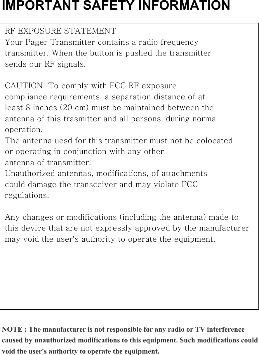 IMPORTANT SAFETY INFORMATION                         NOTE : The manufacturer is not responsible for any radio or TV interference caused by unauthorized modifications to this equipment. Such modifications could void the user&apos;s authority to operate the equipment.   RF EXPOSURE STATEMENT Your Pager Transmitter contains a radio frequency transmitter. When the button is pushed the transmitter sends our RF signals.  CAUTION: To comply with FCC RF exposure compliance requirements, a separation distance of at least 8 inches (20 cm) must be maintained between the antenna of this trasmitter and all persons, during normal operation. The antenna uesd for this transmitter must not be colocated or operating in conjunction with any other antenna of transmitter. Unauthorized antennas, modifications, of attachments could damage the transceiver and may violate FCC regulations.  Any changes or modifications (including the antenna) made to this device that are not expressly approved by the manufacturer may void the user’s authority to operate the equipment.    