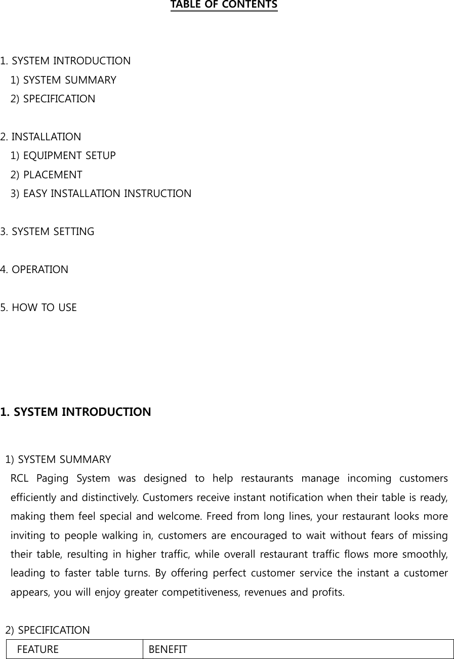  TABLE OF CONTENTS   1. SYSTEM INTRODUCTION     1) SYSTEM SUMMARY     2) SPECIFICATION  2. INSTALLATION     1) EQUIPMENT SETUP     2) PLACEMENT     3) EASY INSTALLATION INSTRUCTION  3. SYSTEM SETTING      4. OPERATION  5. HOW TO USE     1. SYSTEM INTRODUCTION    1) SYSTEM SUMMARY     RCL  Paging  System  was  designed  to  help  restaurants  manage  incoming  customers efficiently and distinctively. Customers receive instant notification when their table is ready, making them feel special and welcome. Freed from long lines, your restaurant looks more inviting to people walking in, customers are encouraged to wait without fears of missing their table, resulting in higher traffic, while overall restaurant traffic flows more smoothly, leading to faster table turns. By offering perfect customer service the instant a customer appears, you will enjoy greater competitiveness, revenues and profits.    2) SPECIFICATION   FEATURE BENEFIT 