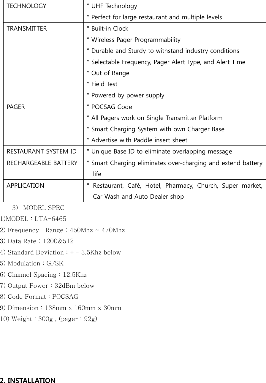 TECHNOLOGY ° UHF Technology ° Perfect for large restaurant and multiple levels TRANSMITTER ° Built-in Clock ° Wireless Pager Programmability ° Durable and Sturdy to withstand industry conditions ° Selectable Frequency, Pager Alert Type, and Alert Time ° Out of Range ° Field Test ° Powered by power supply PAGER ° POCSAG Code ° All Pagers work on Single Transmitter Platform ° Smart Charging System with own Charger Base ° Advertise with Paddle insert sheet RESTAURANT SYSTEM ID ° Unique Base ID to eliminate overlapping message RECHARGEABLE BATTERY ° Smart Charging eliminates over-charging and extend battery life   APPLICATION °  Restaurant,  Café,  Hotel,  Pharmacy,  Church,  Super  market, Car Wash and Auto Dealer shop 3) MODEL SPEC 1)MODEL : LTA-6465 2) Frequency    Range : 450Mhz ~ 470Mhz 3) Data Rate : 1200&amp;512 4) Standard Deviation : +- 3.5Khz below 5) Modulation : GFSK 6) Channel Spacing : 12.5Khz 7) Output Power : 32dBm below 8) Code Format : POCSAG 9) Dimension : 138mm x 160mm x 30mm 10) Weight : 300g , (pager : 92g)   2. INSTALLATION  