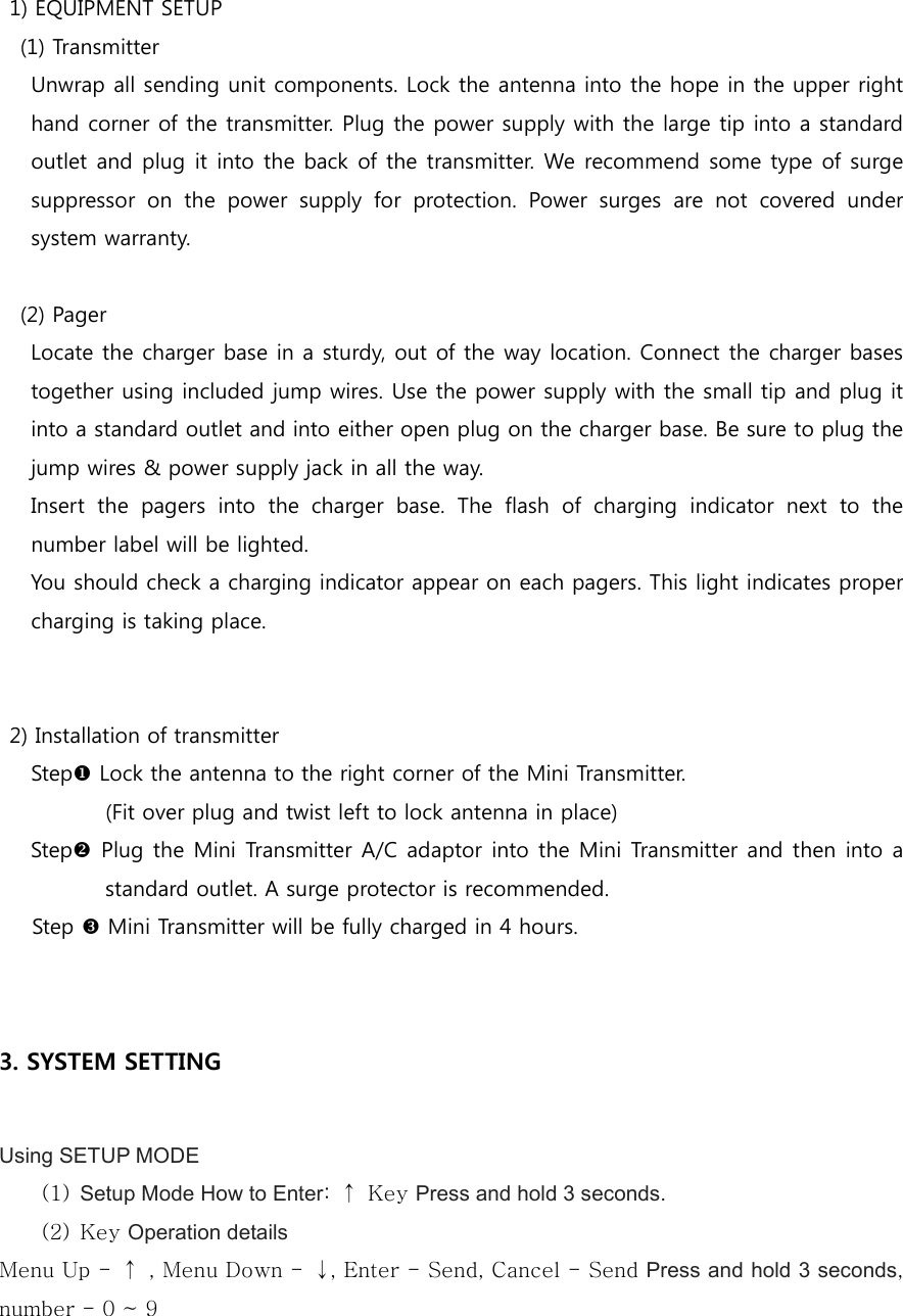   1) EQUIPMENT SETUP     (1) Transmitter       Unwrap all sending unit components. Lock the antenna into the hope in the upper right hand corner of the transmitter. Plug the power supply with the large tip into a standard outlet and plug it into the back of the transmitter. We recommend some type of surge suppressor  on  the  power  supply  for  protection.  Power  surges  are  not  covered  under system warranty.      (2) Pager       Locate the charger base in a sturdy, out of the way location. Connect the charger bases together using included jump wires. Use the power supply with the small tip and plug it into a standard outlet and into either open plug on the charger base. Be sure to plug the jump wires &amp; power supply jack in all the way.       Insert  the  pagers  into  the  charger  base.  The  flash  of  charging  indicator  next  to  the number label will be lighted.       You should check a charging indicator appear on each pagers. This light indicates proper charging is taking place.           2) Installation of transmitter Stepu Lock the antenna to the right corner of the Mini Transmitter.   (Fit over plug and twist left to lock antenna in place) Stepv Plug the Mini Transmitter A/C adaptor into the Mini Transmitter and then into a standard outlet. A surge protector is recommended. Step w Mini Transmitter will be fully charged in 4 hours.   3. SYSTEM SETTING  Using SETUP MODE (1) Setup Mode How to Enter:  ↑  Key Press and hold 3 seconds. (2) Key Operation details Menu Up -  ↑  , Menu Down -  ↓, Enter - Send, Cancel - Send Press and hold 3 seconds, number - 0 ~ 9  