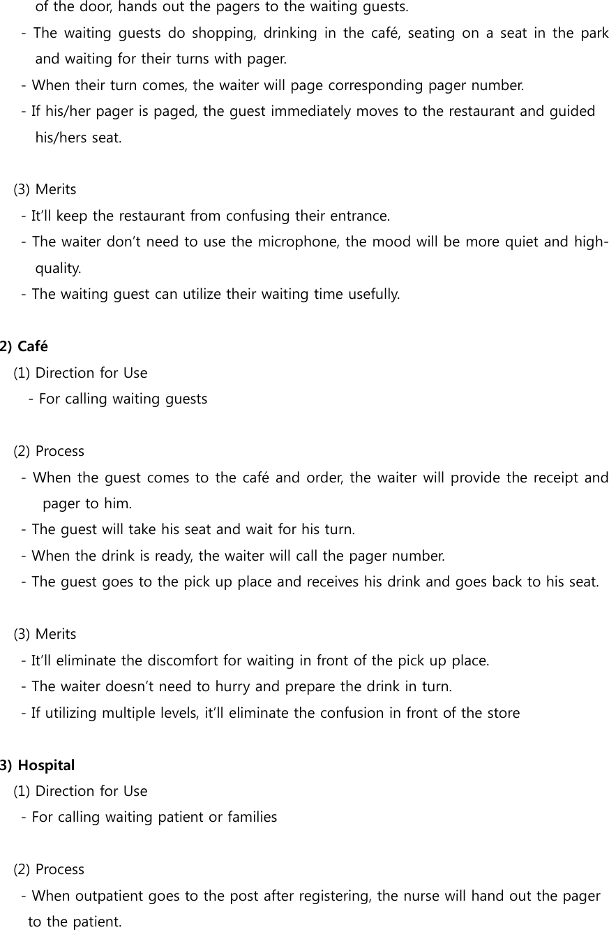 of the door, hands out the pagers to the waiting guests.         -  The  waiting guests  do shopping, drinking in  the café,  seating on  a seat in the park and waiting for their turns with pager.         - When their turn comes, the waiter will page corresponding pager number.         - If his/her pager is paged, the guest immediately moves to the restaurant and guided   his/hers seat.    (3) Merits         - It’ll keep the restaurant from confusing their entrance.         - The waiter don’t need to use the microphone, the mood will be more quiet and high-quality.       - The waiting guest can utilize their waiting time usefully.  2) Café       (1) Direction for Use           - For calling waiting guests        (2) Process         - When the guest comes to the café and order, the waiter will provide the receipt and pager to him.         - The guest will take his seat and wait for his turn.     - When the drink is ready, the waiter will call the pager number.     - The guest goes to the pick up place and receives his drink and goes back to his seat.  (3) Merits     - It’ll eliminate the discomfort for waiting in front of the pick up place.     - The waiter doesn’t need to hurry and prepare the drink in turn.     - If utilizing multiple levels, it’ll eliminate the confusion in front of the store  3) Hospital       (1) Direction for Use         - For calling waiting patient or families        (2) Process         - When outpatient goes to the post after registering, the nurse will hand out the pager   to the patient. 