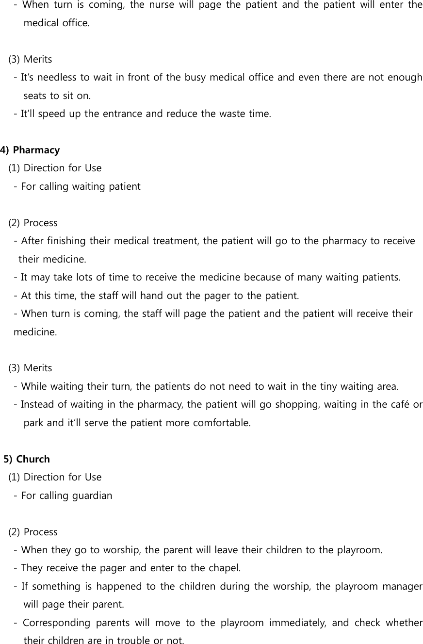       -  When turn  is  coming,  the nurse will  page  the patient and  the patient  will enter the medical office.    (3) Merits       - It’s needless to wait in front of the busy medical office and even there are not enough seats to sit on.         - It’ll speed up the entrance and reduce the waste time.  4) Pharmacy       (1) Direction for Use     - For calling waiting patient    (2) Process - After finishing their medical treatment, the patient will go to the pharmacy to receive   their medicine. - It may take lots of time to receive the medicine because of many waiting patients. - At this time, the staff will hand out the pager to the patient. - When turn is coming, the staff will page the patient and the patient will receive their   medicine.        (3) Merits         - While waiting their turn, the patients do not need to wait in the tiny waiting area.         - Instead of waiting in the pharmacy, the patient will go shopping, waiting in the café or park and it’ll serve the patient more comfortable.  5) Church       (1) Direction for Use         - For calling guardian        (2) Process         - When they go to worship, the parent will leave their children to the playroom.         - They receive the pager and enter to the chapel.         - If something is happened to the children during the worship, the playroom manager will page their parent.         -  Corresponding  parents  will  move  to  the  playroom  immediately,  and  check  whether their children are in trouble or not. 