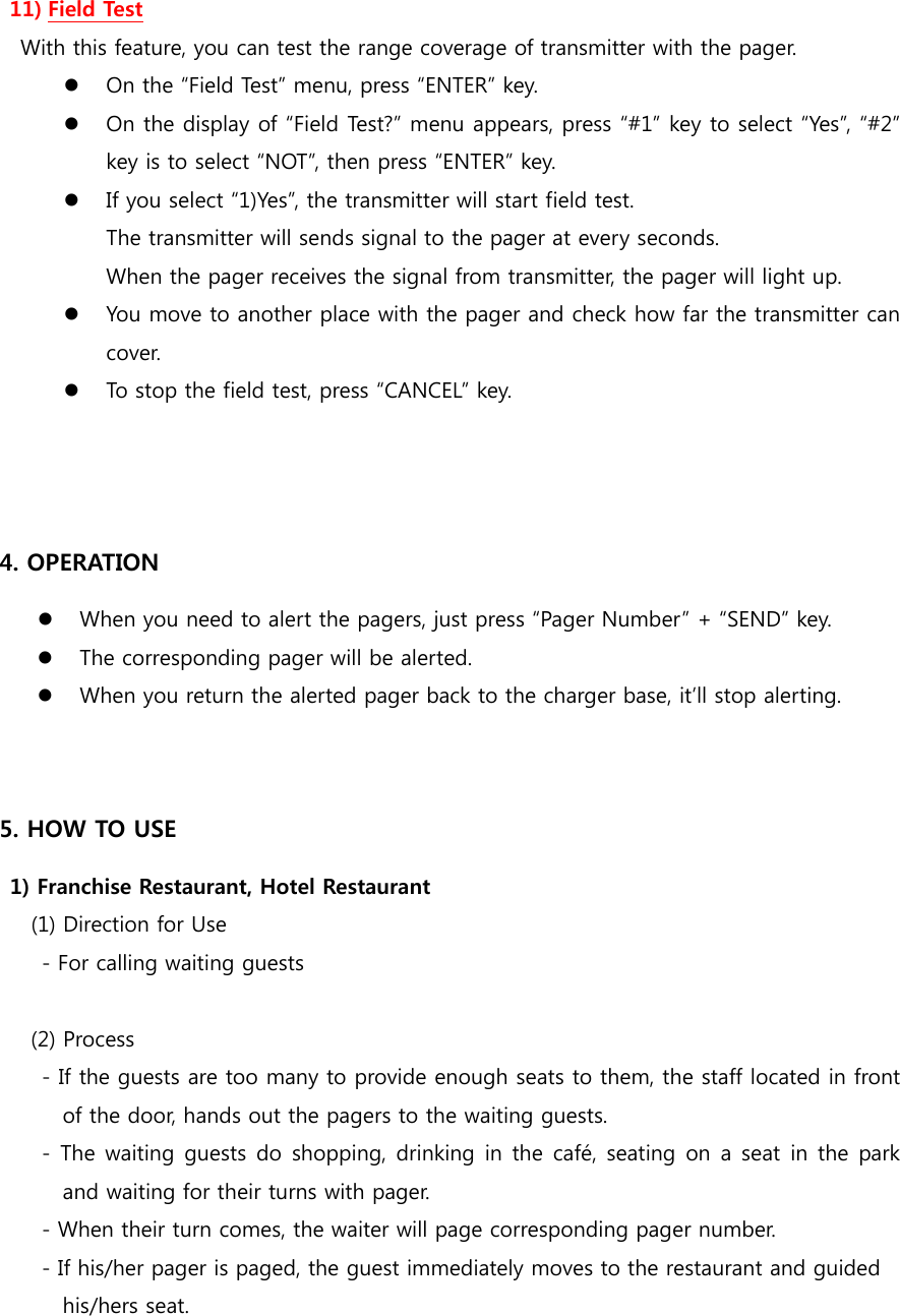  11) Field Test With this feature, you can test the range coverage of transmitter with the pager.  On the “Field Test” menu, press “ENTER” key.  On the display of “Field Test?” menu appears, press “#1” key to select “Yes”, “#2” key is to select “NOT”, then press “ENTER” key.  If you select “1)Yes”, the transmitter will start field test. The transmitter will sends signal to the pager at every seconds. When the pager receives the signal from transmitter, the pager will light up.  You move to another place with the pager and check how far the transmitter can cover.  To stop the field test, press “CANCEL” key.    4. OPERATION  When you need to alert the pagers, just press “Pager Number” + “SEND” key.  The corresponding pager will be alerted.  When you return the alerted pager back to the charger base, it’ll stop alerting.   5. HOW TO USE  1) Franchise Restaurant, Hotel Restaurant    (1) Direction for Use         - For calling waiting guests  (2) Process         - If the guests are too many to provide enough seats to them, the staff located in front of the door, hands out the pagers to the waiting guests.         -  The waiting guests do  shopping, drinking in the  café, seating on a seat in the park and waiting for their turns with pager.         - When their turn comes, the waiter will page corresponding pager number.         - If his/her pager is paged, the guest immediately moves to the restaurant and guided   his/hers seat. 