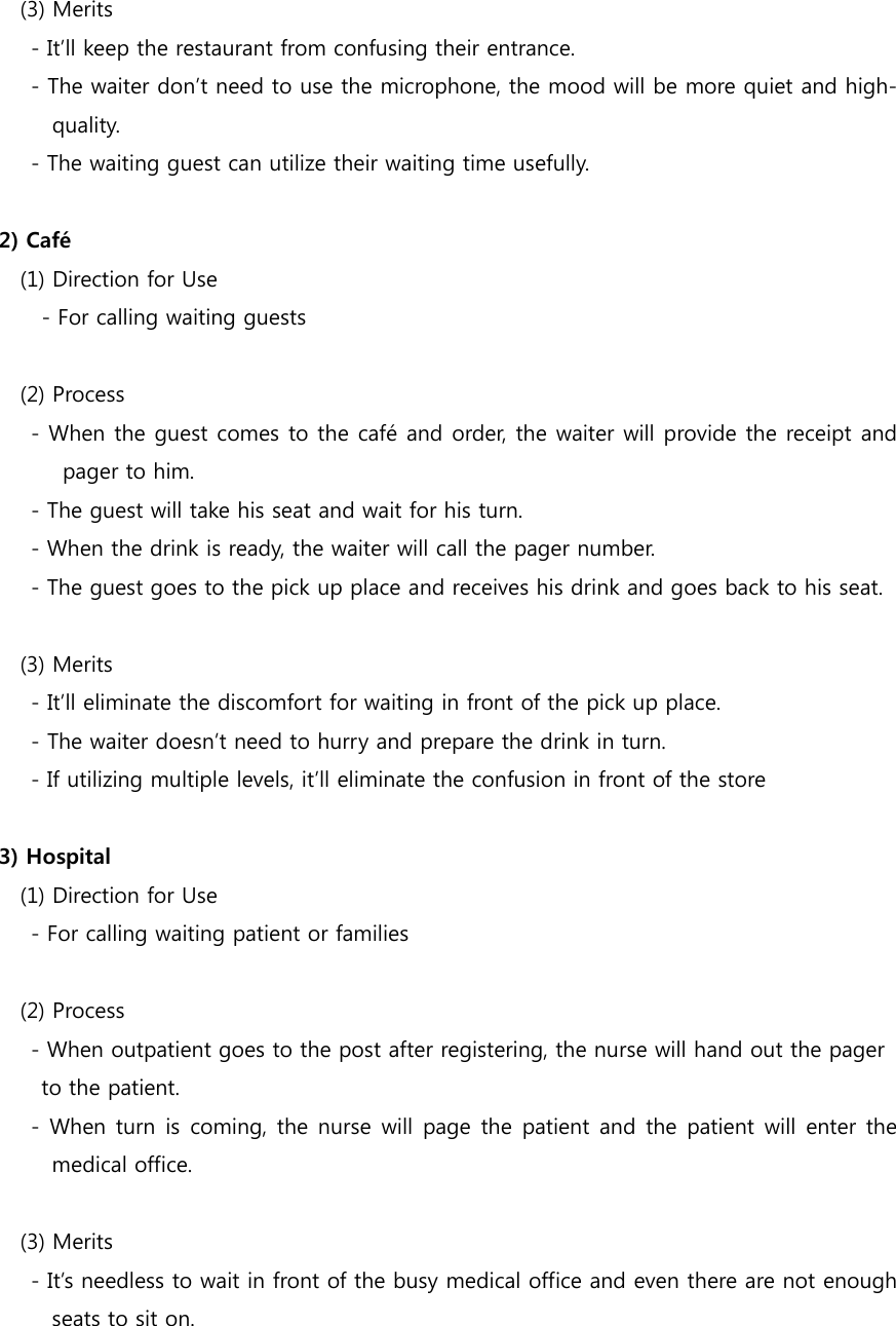   (3) Merits         - It’ll keep the restaurant from confusing their entrance.         - The waiter don’t need to use the microphone, the mood will be more quiet and high-quality.       - The waiting guest can utilize their waiting time usefully.  2) Café    (1) Direction for Use           - For calling waiting guests     (2) Process     - When the guest comes to the café and order, the waiter will provide the receipt and pager to him.         - The guest will take his seat and wait for his turn.     - When the drink is ready, the waiter will call the pager number.     - The guest goes to the pick up place and receives his drink and goes back to his seat.  (3) Merits     - It’ll eliminate the discomfort for waiting in front of the pick up place.     - The waiter doesn’t need to hurry and prepare the drink in turn.     - If utilizing multiple levels, it’ll eliminate the confusion in front of the store  3) Hospital    (1) Direction for Use         - For calling waiting patient or families     (2) Process         - When outpatient goes to the post after registering, the nurse will hand out the pager   to the patient.       - When turn is  coming, the nurse  will page the patient and the patient will  enter the medical office.   (3) Merits       - It’s needless to wait in front of the busy medical office and even there are not enough seats to sit on. 