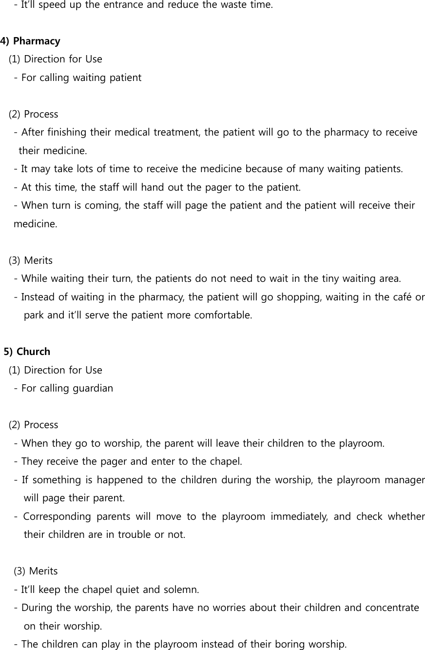         - It’ll speed up the entrance and reduce the waste time.  4) Pharmacy    (1) Direction for Use     - For calling waiting patient   (2) Process - After finishing their medical treatment, the patient will go to the pharmacy to receive   their medicine. - It may take lots of time to receive the medicine because of many waiting patients. - At this time, the staff will hand out the pager to the patient. - When turn is coming, the staff will page the patient and the patient will receive their  medicine.     (3) Merits         - While waiting their turn, the patients do not need to wait in the tiny waiting area.         - Instead of waiting in the pharmacy, the patient will go shopping, waiting in the café or park and it’ll serve the patient more comfortable.  5) Church    (1) Direction for Use         - For calling guardian     (2) Process         - When they go to worship, the parent will leave their children to the playroom.         - They receive the pager and enter to the chapel.         - If something is happened to the children during the worship, the playroom manager will page their parent.     - Corresponding parents will move to the playroom immediately,  and  check  whether their children are in trouble or not.      (3) Merits         - It’ll keep the chapel quiet and solemn.     - During the worship, the parents have no worries about their children and concentrate   on their worship.         - The children can play in the playroom instead of their boring worship. 