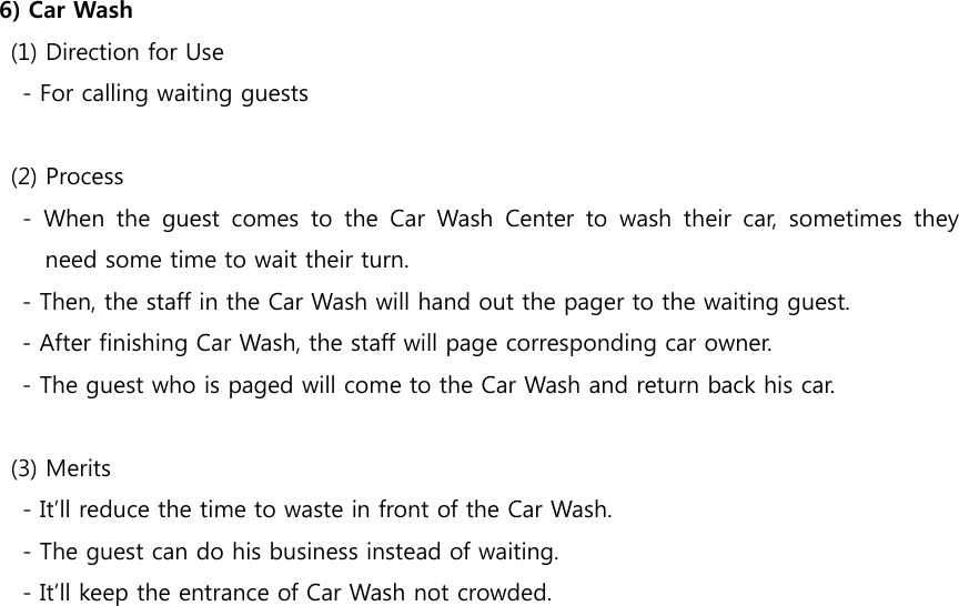  6) Car Wash     (1) Direction for Use         - For calling waiting guests     (2) Process     - When the guest comes to the Car Wash Center to wash their  car,  sometimes  they need some time to wait their turn. - Then, the staff in the Car Wash will hand out the pager to the waiting guest. - After finishing Car Wash, the staff will page corresponding car owner. - The guest who is paged will come to the Car Wash and return back his car.     (3) Merits         - It’ll reduce the time to waste in front of the Car Wash.         - The guest can do his business instead of waiting.         - It’ll keep the entrance of Car Wash not crowded. 