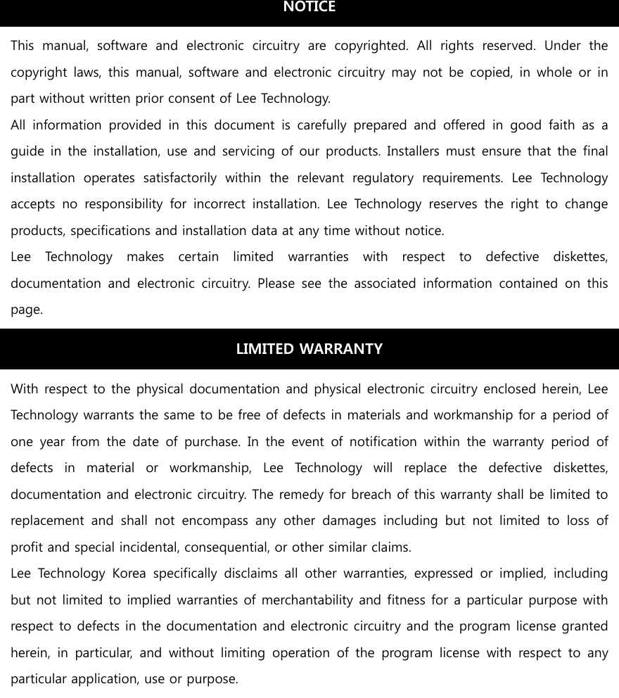                                     NOTICE This  manual,  software  and  electronic  circuitry  are  copyrighted. All rights reserved. Under the copyright  laws,  this  manual, software  and  electronic  circuitry may  not  be  copied, in  whole  or in part without written prior consent of Lee Technology. All  information  provided  in  this  document  is  carefully  prepared and offered in good faith as a guide in  the  installation,  use and servicing  of our products. Installers must ensure that the final installation  operates  satisfactorily  within  the  relevant  regulatory  requirements.  Lee  Technology accepts  no  responsibility  for  incorrect  installation.  Lee  Technology reserves the right to change products, specifications and installation data at any time without notice. Lee  Technology  makes  certain  limited  warranties  with  respect  to  defective  diskettes, documentation  and  electronic  circuitry.  Please  see  the  associated  information  contained  on  this page. LIMITED WARRANTY With respect to the physical documentation and physical electronic circuitry enclosed herein, Lee Technology warrants the same to be free of defects in materials and workmanship for a period of one year from the date of purchase. In the event of notification within the warranty period of defects  in  material  or  workmanship,  Lee  Technology  will  replace the defective diskettes, documentation and electronic circuitry. The remedy for breach of this warranty shall be limited to replacement  and  shall  not  encompass  any  other  damages  including  but  not  limited  to  loss  of profit and special incidental, consequential, or other similar claims. Lee  Technology  Korea  specifically  disclaims  all  other  warranties, expressed or implied, including but not limited to implied warranties of merchantability and fitness for a particular purpose with respect to defects in the documentation and electronic circuitry and the program license granted herein,  in  particular,  and  without  limiting  operation  of  the  program  license  with  respect  to  any particular application, use or purpose. 