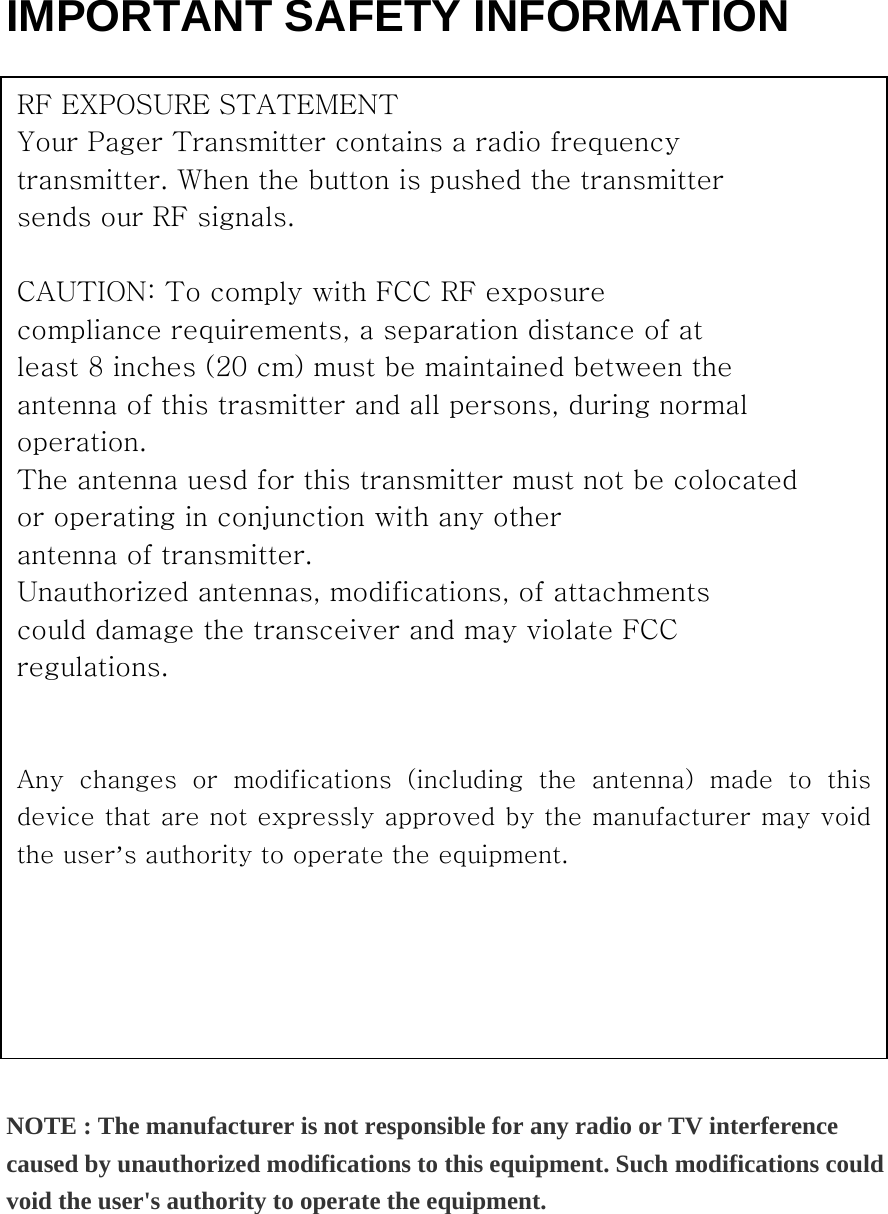   IMPORTANT SAFETY INFORMATION                         NOTE : The manufacturer is not responsible for any radio or TV interference caused by unauthorized modifications to this equipment. Such modifications could void the user&apos;s authority to operate the equipment. RF EXPOSURE STATEMENT Your Pager Transmitter contains a radio frequency transmitter. When the button is pushed the transmitter sends our RF signals.  CAUTION: To comply with FCC RF exposure compliance requirements, a separation distance of at least 8 inches (20 cm) must be maintained between the antenna of this trasmitter and all persons, during normal operation. The antenna uesd for this transmitter must not be colocated or operating in conjunction with any other antenna of transmitter. Unauthorized antennas, modifications, of attachments could damage the transceiver and may violate FCC regulations.  Any  changes  or  modifications  (including  the  antenna)  made  to  this device that are not expressly approved by the manufacturer may void the user’s authority to operate the equipment. 