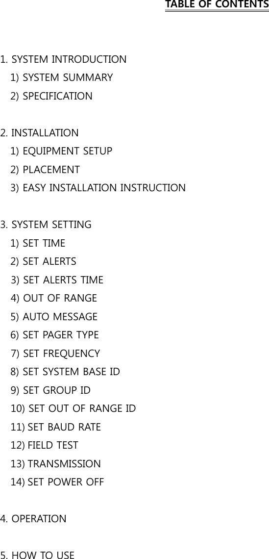    TABLE OF CONTENTS   1. SYSTEM INTRODUCTION     1) SYSTEM SUMMARY     2) SPECIFICATION  2. INSTALLATION     1) EQUIPMENT SETUP     2) PLACEMENT     3) EASY INSTALLATION INSTRUCTION  3. SYSTEM SETTING     1) SET TIME   2) SET ALERTS 3) SET ALERTS TIME 4) OUT OF RANGE   5) AUTO MESSAGE     6) SET PAGER TYPE 7) SET FREQUENCY 8) SET SYSTEM BASE ID 9) SET GROUP ID   10) SET OUT OF RANGE ID 11) SET BAUD RATE 12) FIELD TEST 13) TRANSMISSION 14) SET POWER OFF  4. OPERATION  5. HOW TO USE   