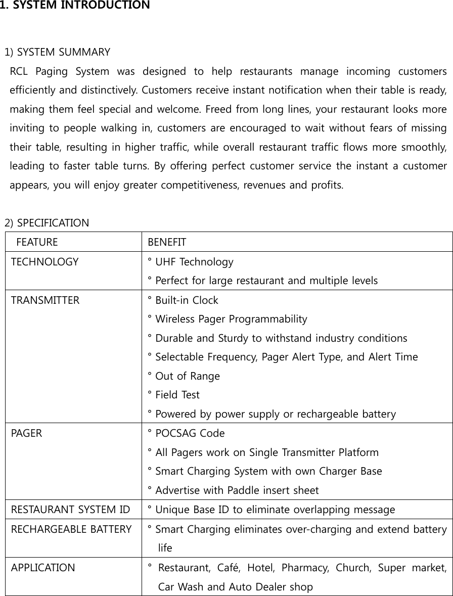   1. SYSTEM INTRODUCTION    1) SYSTEM SUMMARY   RCL Paging System was designed to help restaurants manage incoming  customers efficiently and distinctively. Customers receive instant notification when their table is ready, making them feel special and welcome. Freed from long lines, your restaurant looks more inviting to people walking in, customers are encouraged to wait without fears of missing their table, resulting in higher traffic, while overall restaurant traffic flows more smoothly, leading to faster table turns. By offering perfect customer service the instant a customer appears, you will enjoy greater competitiveness, revenues and profits.    2) SPECIFICATION   FEATURE  BENEFIT TECHNOLOGY  ° UHF Technology ° Perfect for large restaurant and multiple levels TRANSMITTER  ° Built-in Clock ° Wireless Pager Programmability ° Durable and Sturdy to withstand industry conditions ° Selectable Frequency, Pager Alert Type, and Alert Time ° Out of Range ° Field Test ° Powered by power supply or rechargeable battery PAGER  ° POCSAG Code ° All Pagers work on Single Transmitter Platform ° Smart Charging System with own Charger Base ° Advertise with Paddle insert sheet RESTAURANT SYSTEM ID  ° Unique Base ID to eliminate overlapping message RECHARGEABLE BATTERY  ° Smart Charging eliminates over-charging and extend battery life   APPLICATION  °  Restaurant,  Café,  Hotel,  Pharmacy,  Church,  Super  market, Car Wash and Auto Dealer shop  