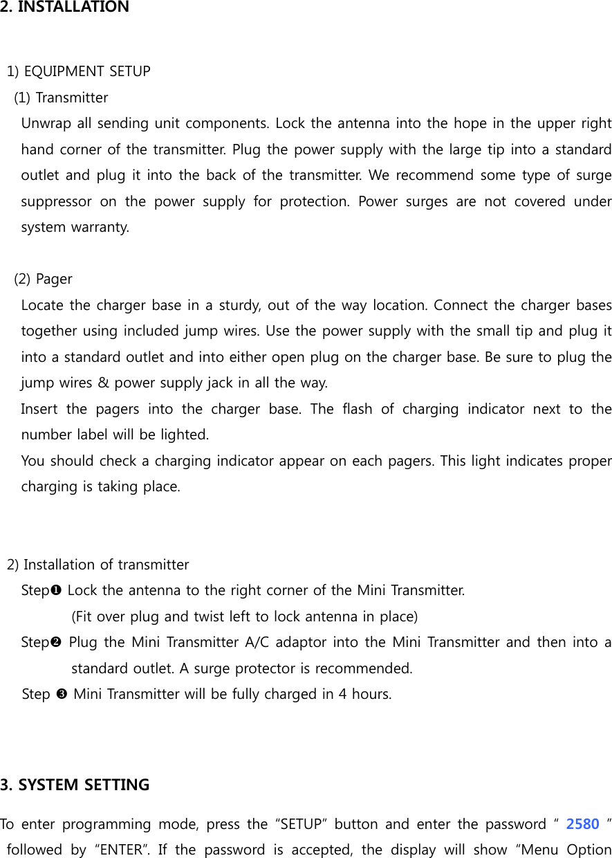  2. INSTALLATION    1) EQUIPMENT SETUP     (1) Transmitter       Unwrap all sending unit components. Lock the antenna into the hope in the upper right hand corner of the transmitter. Plug the power supply with the large tip into a standard outlet and plug it into the back of the transmitter. We recommend some type of surge suppressor on the power supply for  protection.  Power  surges  are  not  covered  under system warranty.      (2) Pager    Locate the charger base in a sturdy, out of the way location. Connect the charger bases together using included jump wires. Use the power supply with the small tip and plug it into a standard outlet and into either open plug on the charger base. Be sure to plug the jump wires &amp; power supply jack in all the way.       Insert  the  pagers  into  the  charger  base.  The  flash  of  charging  indicator  next  to  the number label will be lighted.       You should check a charging indicator appear on each pagers. This light indicates proper charging is taking place.        2) Installation of transmitter Step Lock the antenna to the right corner of the Mini Transmitter.   (Fit over plug and twist left to lock antenna in place) Step Plug the Mini Transmitter A/C adaptor into the Mini Transmitter and then into a standard outlet. A surge protector is recommended. Step  Mini Transmitter will be fully charged in 4 hours.   3. SYSTEM SETTING To enter programming mode, press the “SETUP” button and enter the  password “  2580  ” followed by “ENTER”. If the password is accepted, the display will  show  “Menu  Option 