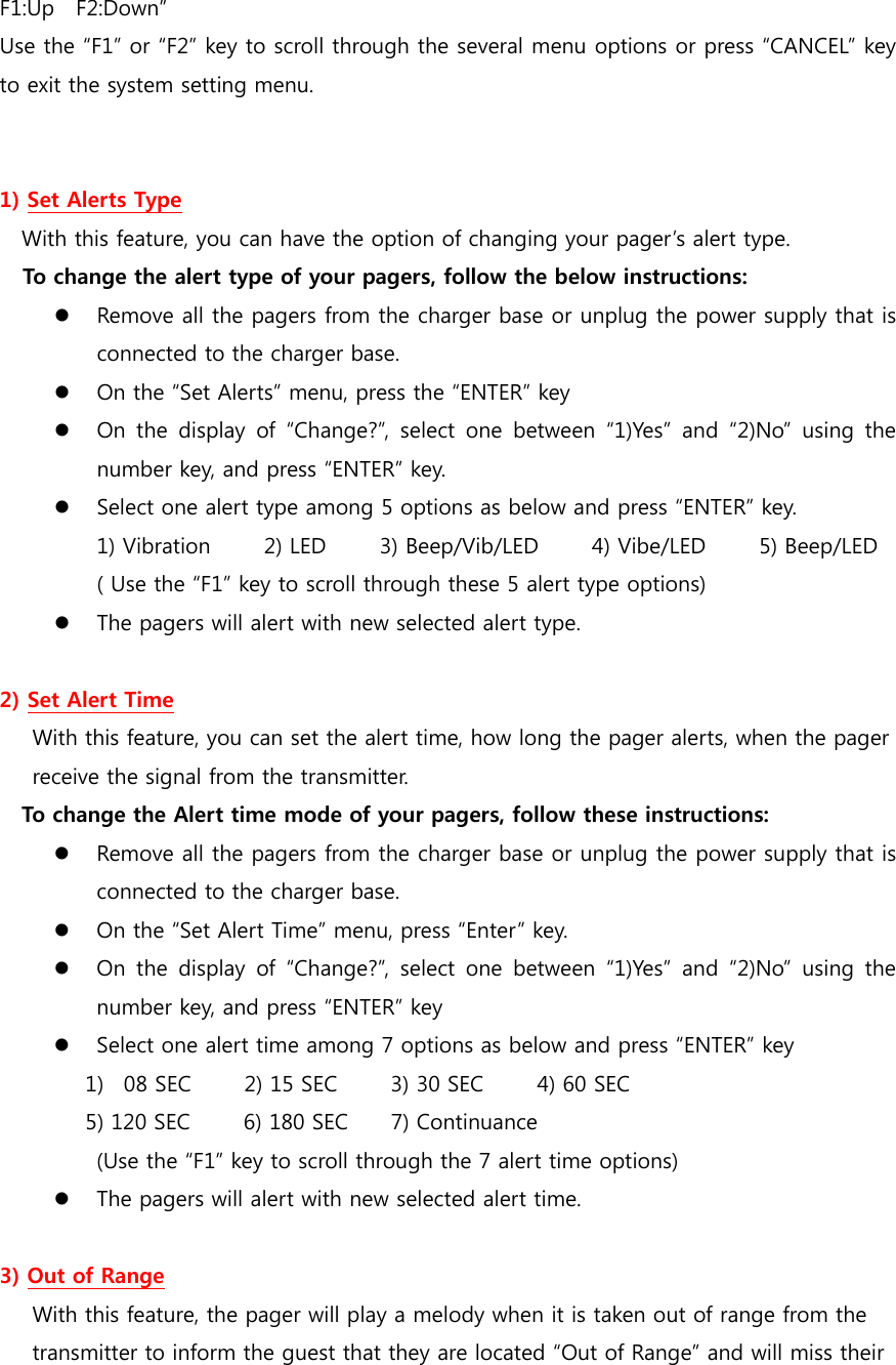 F1:Up    F2:Down” Use the “F1” or “F2” key to scroll through the several menu options or press “CANCEL” key to exit the system setting menu.   1) Set Alerts Type With this feature, you can have the option of changing your pager’s alert type. To change the alert type of your pagers, follow the below instructions:  Remove all the pagers from the charger base or unplug the power supply that is connected to the charger base.  On the “Set Alerts” menu, press the “ENTER” key    On the display of “Change?”, select  one  between  “1)Yes”  and  “2)No”  using  the number key, and press “ENTER” key.  Select one alert type among 5 options as below and press “ENTER” key. 1) Vibration     2) LED     3) Beep/Vib/LED     4) Vibe/LED      5) Beep/LED ( Use the “F1” key to scroll through these 5 alert type options)  The pagers will alert with new selected alert type.  2) Set Alert Time With this feature, you can set the alert time, how long the pager alerts, when the pager   receive the signal from the transmitter.   To change the Alert time mode of your pagers, follow these instructions:  Remove all the pagers from the charger base or unplug the power supply that is connected to the charger base.  On the “Set Alert Time” menu, press “Enter” key.  On the display of “Change?”, select  one  between  “1)Yes”  and  “2)No”  using  the number key, and press “ENTER” key  Select one alert time among 7 options as below and press “ENTER” key 1) 08 SEC     2) 15 SEC     3) 30 SEC     4) 60 SEC    5) 120 SEC          6) 180 SEC        7) Continuance (Use the “F1” key to scroll through the 7 alert time options)  The pagers will alert with new selected alert time.  3) Out of Range With this feature, the pager will play a melody when it is taken out of range from the transmitter to inform the guest that they are located “Out of Range” and will miss their   