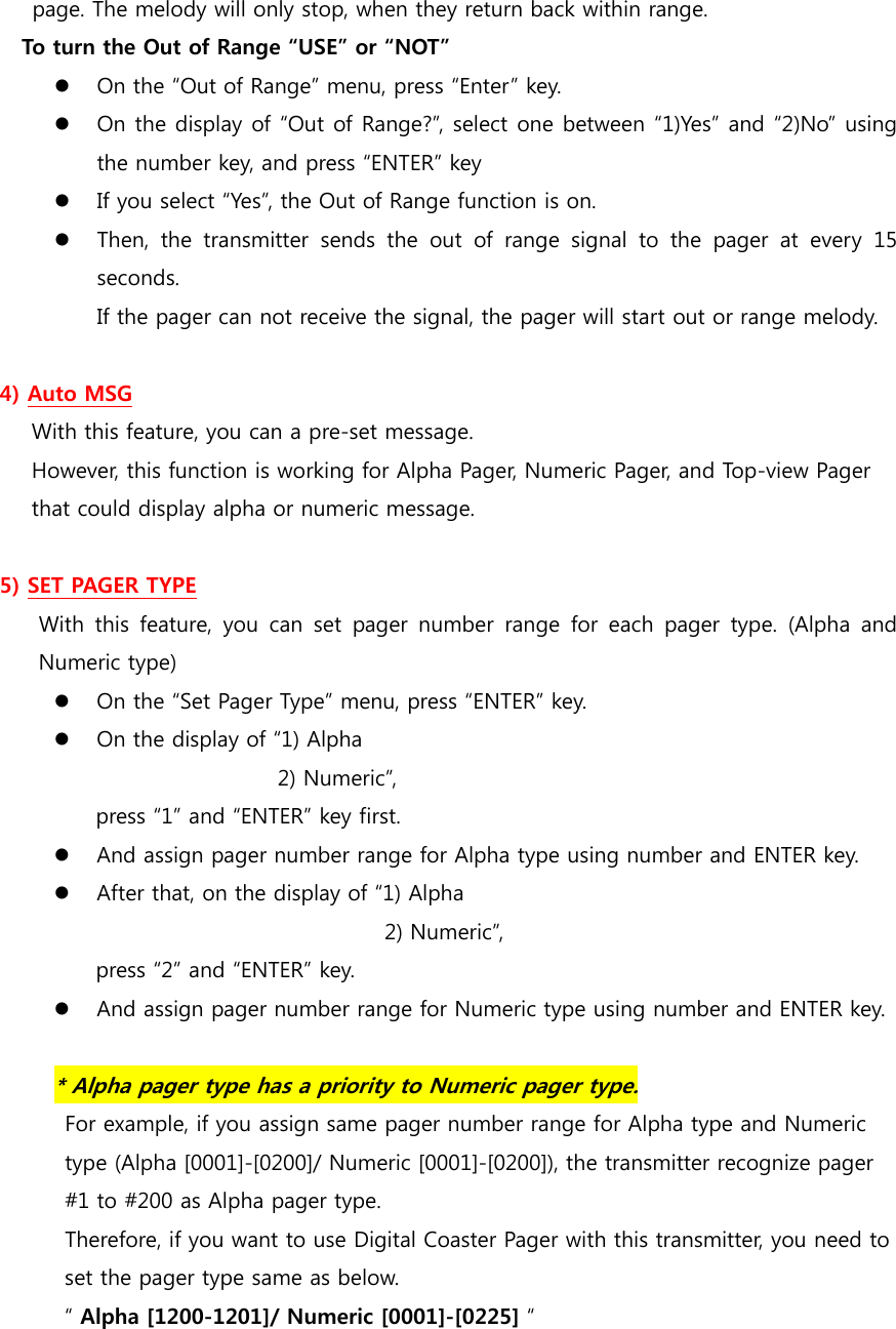 page. The melody will only stop, when they return back within range.   To turn the Out of Range “USE” or “NOT”  On the “Out of Range” menu, press “Enter” key.    On the display of “Out of Range?”, select one between “1)Yes” and “2)No” using the number key, and press “ENTER” key  If you select “Yes”, the Out of Range function is on.  Then,  the  transmitter  sends  the  out  of  range  signal  to  the  pager at every 15 seconds. If the pager can not receive the signal, the pager will start out or range melody.  4) Auto MSG With this feature, you can a pre-set message. However, this function is working for Alpha Pager, Numeric Pager, and Top-view Pager   that could display alpha or numeric message.  5) SET PAGER TYPE With this feature, you can set pager  number  range  for  each  pager  type.  (Alpha  and Numeric type)  On the “Set Pager Type” menu, press “ENTER” key.  On the display of “1) Alpha                            2) Numeric”,           press “1” and “ENTER” key first.  And assign pager number range for Alpha type using number and ENTER key.  After that, on the display of “1) Alpha                                      2) Numeric”,           press “2” and “ENTER” key.  And assign pager number range for Numeric type using number and ENTER key.  * Alpha pager type has a priority to Numeric pager type.  For example, if you assign same pager number range for Alpha type and Numeric   type (Alpha [0001]-[0200]/ Numeric [0001]-[0200]), the transmitter recognize pager   #1 to #200 as Alpha pager type. Therefore, if you want to use Digital Coaster Pager with this transmitter, you need to   set the pager type same as below. “ Alpha [1200-1201]/ Numeric [0001]-[0225] “  