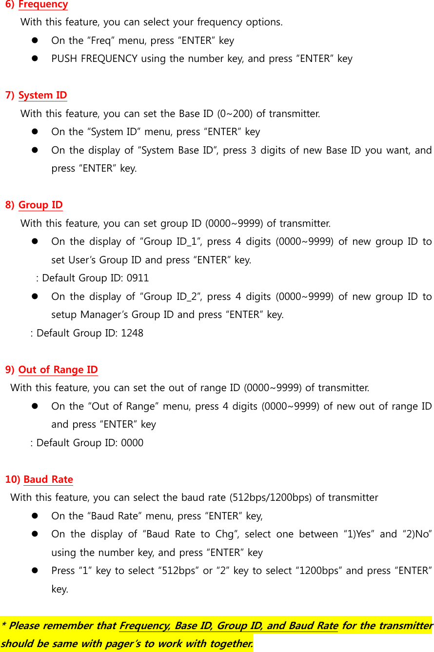 6) Frequency With this feature, you can select your frequency options.  On the “Freq” menu, press “ENTER” key  PUSH FREQUENCY using the number key, and press “ENTER” key  7) System ID With this feature, you can set the Base ID (0~200) of transmitter.  On the “System ID” menu, press “ENTER” key  On the display of “System Base ID”, press 3 digits of new Base ID you want, and press “ENTER” key.  8) Group ID With this feature, you can set group ID (0000~9999) of transmitter.  On the display of “Group ID_1”, press 4  digits (0000~9999) of new group ID to set User’s Group ID and press “ENTER” key.   : Default Group ID: 0911  On the display of “Group ID_2”, press 4  digits (0000~9999) of new group ID to setup Manager’s Group ID and press “ENTER” key.             : Default Group ID: 1248  9) Out of Range ID With this feature, you can set the out of range ID (0000~9999) of transmitter.  On the “Out of Range” menu, press 4 digits (0000~9999) of new out of range ID and press “ENTER” key : Default Group ID: 0000  10) Baud Rate With this feature, you can select the baud rate (512bps/1200bps) of transmitter  On the “Baud Rate” menu, press “ENTER” key,    On the display of “Baud Rate to Chg”, select one between “1)Yes”  and  “2)No” using the number key, and press “ENTER” key  Press “1” key to select “512bps” or “2” key to select “1200bps” and press “ENTER” key.  * Please remember that Frequency, Base ID, Group ID, and Baud Rate for the transmitter should be same with pager’s to work with together. 