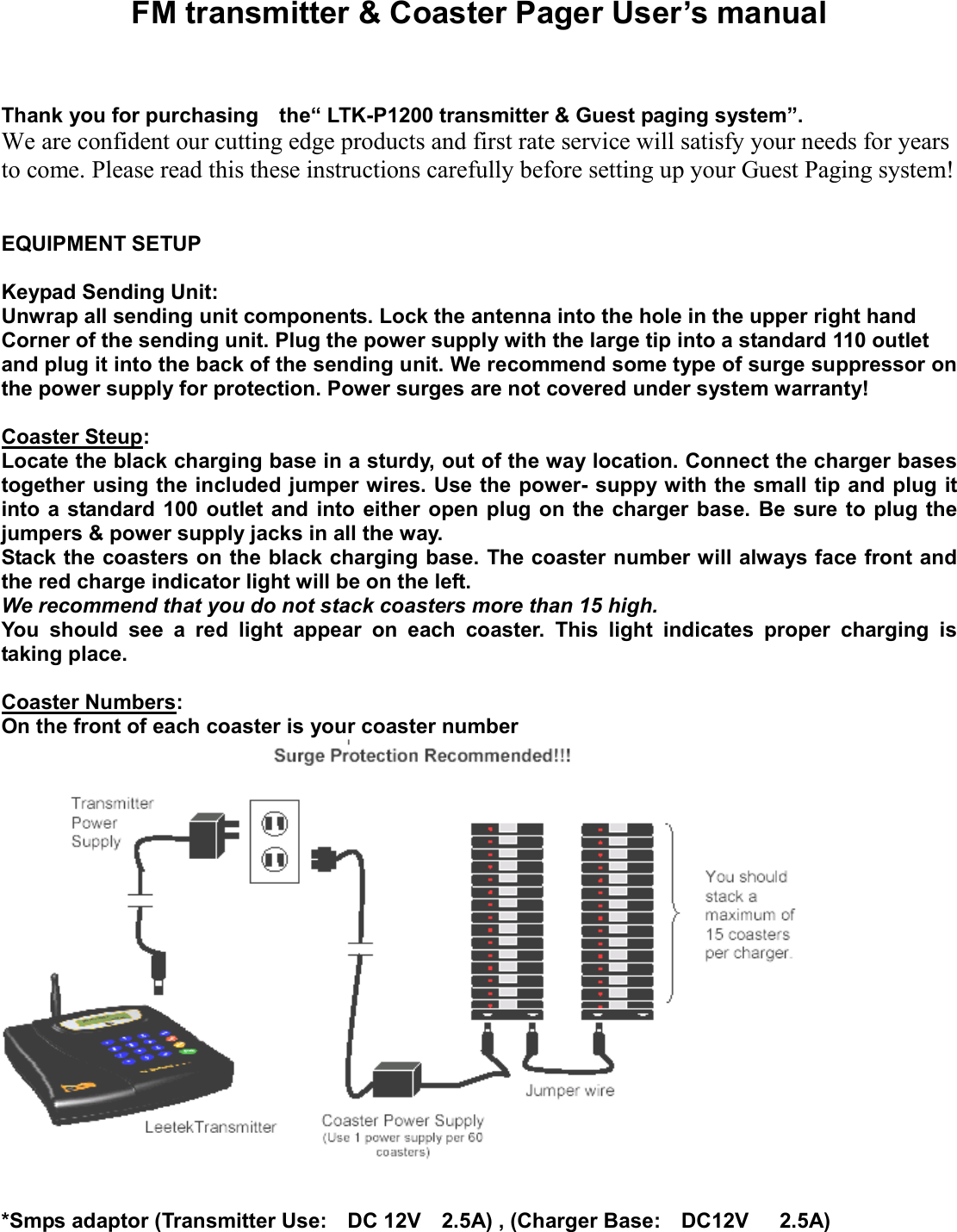 FM transmitter &amp; Coaster Pager User’s manual    Thank you for purchasing    the“ LTK-P1200 transmitter &amp; Guest paging system”.   We are confident our cutting edge products and first rate service will satisfy your needs for years to come. Please read this these instructions carefully before setting up your Guest Paging system!     EQUIPMENT SETUP  Keypad Sending Unit: Unwrap all sending unit components. Lock the antenna into the hole in the upper right hand Corner of the sending unit. Plug the power supply with the large tip into a standard 110 outlet and plug it into the back of the sending unit. We recommend some type of surge suppressor on the power supply for protection. Power surges are not covered under system warranty!  Coaster Steup: Locate the black charging base in a sturdy, out of the way location. Connect the charger bases together using the included jumper wires. Use the power- suppy with the small tip and plug it into a standard 100 outlet and into either open plug on the charger base. Be sure to plug the jumpers &amp; power supply jacks in all the way. Stack the coasters on the black charging base. The coaster number will always face front and the red charge indicator light will be on the left. We recommend that you do not stack coasters more than 15 high. You should see a red light appear on each coaster. This light indicates proper charging is taking place.    Coaster Numbers: On the front of each coaster is your coaster number    *Smps adaptor (Transmitter Use:  DC 12V  2.5A) , (Charger Base:  DC12V   2.5A) 