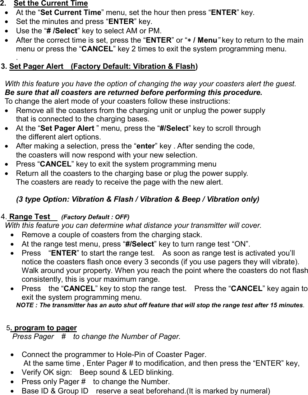  2.  Set the Current Time • At the “Set Current Time” menu, set the hour then press “ENTER” key.   •  Set the minutes and press “ENTER” key.       •  Use the “# /Select” key to select AM or PM.       •  After the correct time is set, press the “ENTER” or “∗∗∗∗ / Menu” key to return to the main menu or press the “CANCEL” key 2 times to exit the system programming menu. .          3. Set Pager Alert    (Factory Default: Vibration &amp; Flash)  With this feature you have the option of changing the way your coasters alert the guest.   Be sure that all coasters are returned before performing this procedure.    To change the alert mode of your coasters follow these instructions:     •  Remove all the coasters from the charging unit or unplug the power supply   that is connected to the charging bases. • At the “Set Pager Alert ” menu, press the “#/Select” key to scroll through   the different alert options.   •  After making a selection, press the “enter” key . After sending the code,   the coasters will now respond with your new selection.     • Press “CANCEL” key to exit the system programming menu •  Return all the coasters to the charging base or plug the power supply.     The coasters are ready to receive the page with the new alert.          (3 type Option: Vibration &amp; Flash / Vibration &amp; Beep / Vibration only)          4. Range Test     (Factory Default : OFF) With this feature you can determine what distance your transmitter will cover.   •  Remove a couple of coasters from the charging stack. •  At the range test menu, press “#/Select” key to turn range test “ON”.     • Press  “ENTER” to start the range test.    As soon as range test is activated you’ll notice the coasters flash once every 3 seconds (if you use pagers they will vibrate). Walk around your property. When you reach the point where the coasters do not flash consistently, this is your maximum range.     • Press  the “CANCEL” key to stop the range test.    Press the “CANCEL” key again to exit the system programming menu. NOTE : The transmitter has an auto shut off feature that will stop the range test after 15 minutes.     5. program to pager Press Pager    #    to change the Number of Pager.  •  Connect the programmer to Hole-Pin of Coaster Pager.       At the same time , Enter Pager # to modification, and then press the “ENTER” key,   •  Verify OK sign:    Beep sound &amp; LED blinking. •  Press only Pager #    to change the Number.           •  Base ID &amp; Group ID    reserve a seat beforehand.(It is marked by numeral)          