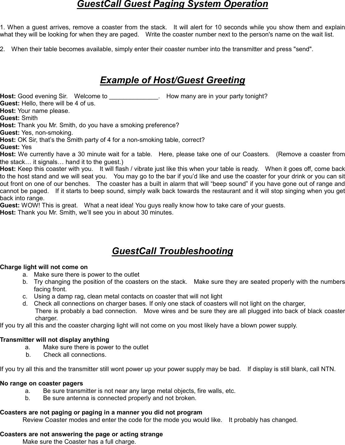 GuestCall Guest Paging System Operation   1. When a guest arrives, remove a coaster from the stack.    It will alert for 10 seconds while you show them and explain what they will be looking for when they are paged.    Write the coaster number next to the person&apos;s name on the wait list.    2.    When their table becomes available, simply enter their coaster number into the transmitter and press &quot;send&quot;.        Example of Host/Guest Greeting  Host: Good evening Sir.    Welcome to ______________.    How many are in your party tonight? Guest: Hello, there will be 4 of us. Host: Your name please. Guest: Smith Host: Thank you Mr. Smith, do you have a smoking preference? Guest: Yes, non-smoking. Host: OK Sir, that’s the Smith party of 4 for a non-smoking table, correct? Guest: Yes Host: We currently have a 30 minute wait for a table.    Here, please take one of our Coasters.    (Remove a coaster from the stack… it signals… hand it to the guest.) Host: Keep this coaster with you.    It will flash / vibrate just like this when your table is ready.    When it goes off, come back to the host stand and we will seat you.    You may go to the bar if you’d like and use the coaster for your drink or you can sit out front on one of our benches.    The coaster has a built in alarm that will “beep sound” if you have gone out of range and cannot be paged.    If it starts to beep sound, simply walk back towards the restaurant and it will stop singing when you get back into range. Guest: WOW! This is great.    What a neat idea! You guys really know how to take care of your guests. Host: Thank you Mr. Smith, we’ll see you in about 30 minutes.     GuestCall Troubleshooting  Charge light will not come on           a.  Make sure there is power to the outlet b.  Try changing the position of the coasters on the stack.    Make sure they are seated properly with the numbers facing front. c.  Using a damp rag, clean metal contacts on coaster that will not light   d.  Check all connections on charger bases. If only one stack of coasters will not light on the charger,   There is probably a bad connection.    Move wires and be sure they are all plugged into back of black coaster charger.  If you try all this and the coaster charging light will not come on you most likely have a blown power supply.    Transmitter will not display anything   a.        Make sure there is power to the outlet b.    Check all connections.   If you try all this and the transmitter still wont power up your power supply may be bad.    If display is still blank, call NTN.  No range on coaster pagers   a.        Be sure transmitter is not near any large metal objects, fire walls, etc.   b.        Be sure antenna is connected properly and not broken.  Coasters are not paging or paging in a manner you did not program Review Coaster modes and enter the code for the mode you would like.    It probably has changed.    Coasters are not answering the page or acting strange Make sure the Coaster has a full charge.   