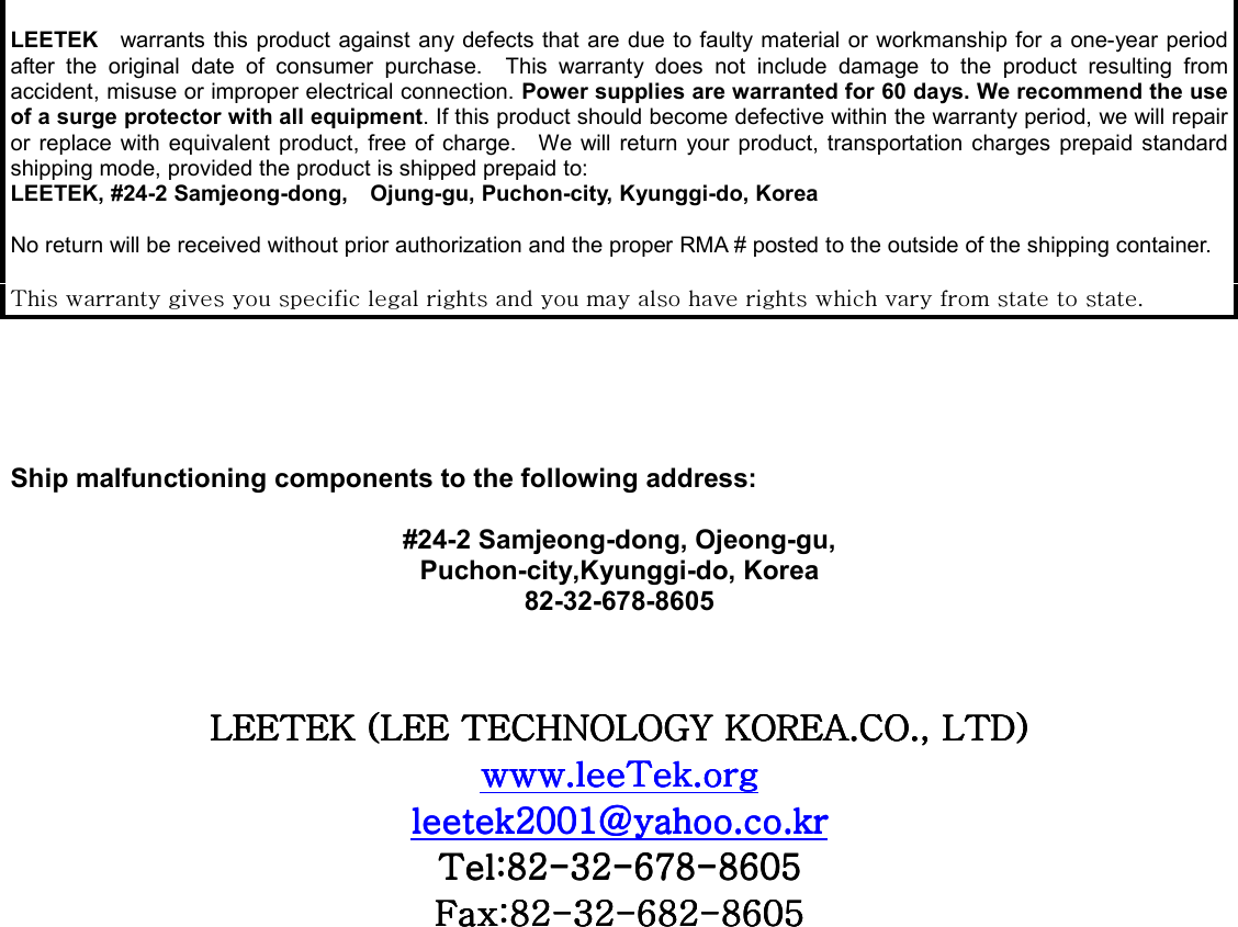   LEETEK  warrants this product against any defects that are due to faulty material or workmanship for a one-year period after the original date of consumer purchase.  This warranty does not include damage to the product resulting from accident, misuse or improper electrical connection. Power supplies are warranted for 60 days. We recommend the use of a surge protector with all equipment. If this product should become defective within the warranty period, we will repair or replace with equivalent product, free of charge.  We will return your product, transportation charges prepaid standard shipping mode, provided the product is shipped prepaid to: LEETEK, #24-2 Samjeong-dong,    Ojung-gu, Puchon-city, Kyunggi-do, Korea  No return will be received without prior authorization and the proper RMA # posted to the outside of the shipping container.  {GGGGGGGGGGGGGGGGGGU/    Ship malfunctioning components to the following address:  #24-2 Samjeong-dong, Ojeong-gu, Puchon-city,Kyunggi-do, Korea 82-32-678-8605  GGsll{lrGOsllG{ljouvsvnGrvylhUjvUSGs{kPsll{lrGOsllG{ljouvsvnGrvylhUjvUSGs{kPsll{lrGOsllG{ljouvsvnGrvylhUjvUSGs{kPsll{lrGOsllG{ljouvsvnGrvylhUjvUSGs{kPGGGGU{U{U{U{UUUUGGGGYWWXgUUYWWXgUUYWWXgUUYWWXgUUGGGG{a_Y{a_Y{a_Y{a_YTTTTZYZYZYZYTTTT]^_]^_]^_]^_TTTT_]W\_]W\_]W\_]W\GGGGma_Yma_Yma_Yma_YTTTTZYZYZYZYTTTT]_Y]_Y]_Y]_YTTTT_]W\_]W\_]W\_]W\GGGGGGGGGGGGGGGG            