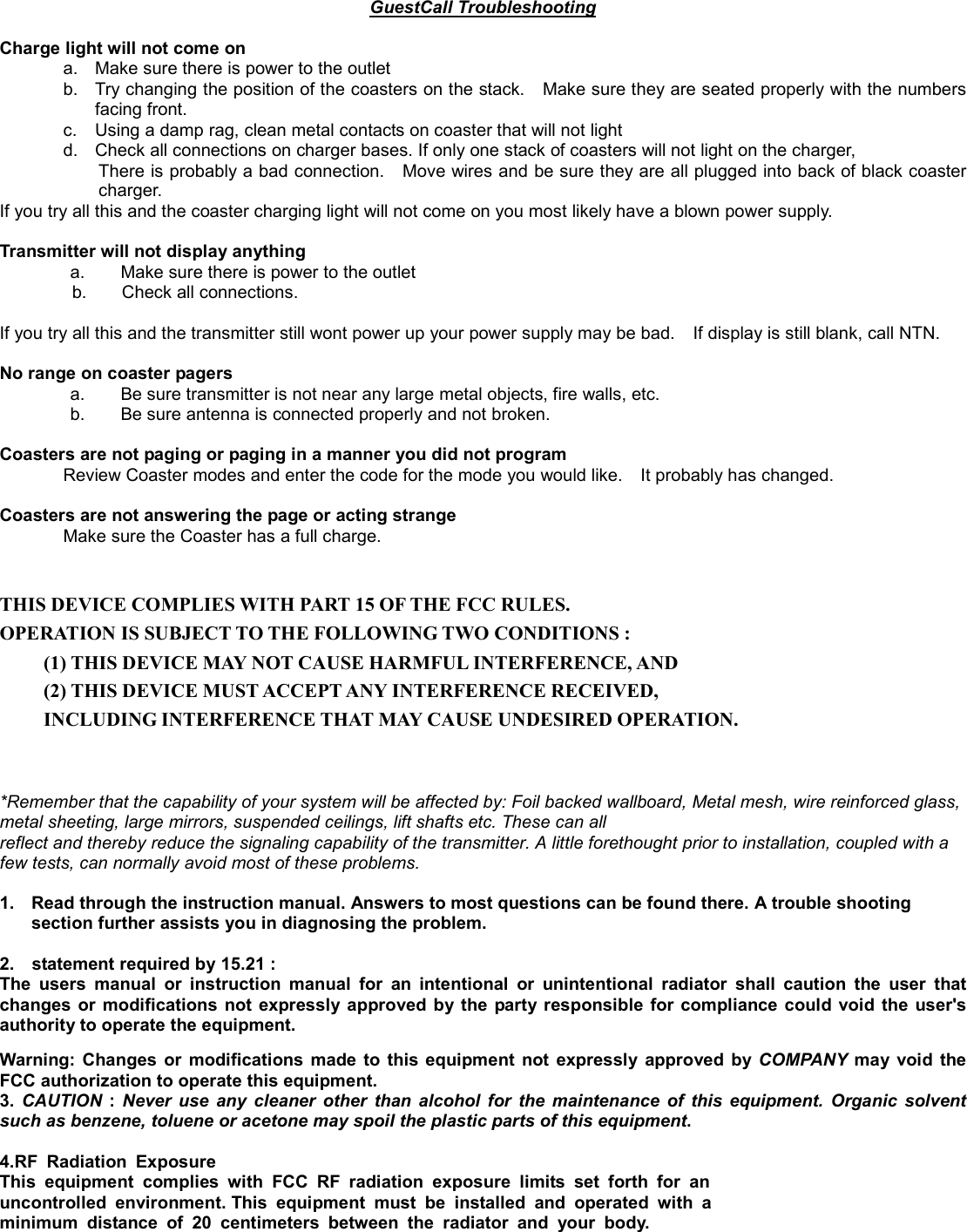 GuestCall Troubleshooting  Charge light will not come on           a.  Make sure there is power to the outlet b.  Try changing the position of the coasters on the stack.    Make sure they are seated properly with the numbers facing front. c.  Using a damp rag, clean metal contacts on coaster that will not light   d.  Check all connections on charger bases. If only one stack of coasters will not light on the charger,   There is probably a bad connection.    Move wires and be sure they are all plugged into back of black coaster charger.  If you try all this and the coaster charging light will not come on you most likely have a blown power supply.    Transmitter will not display anything   a.        Make sure there is power to the outlet b.    Check all connections.   If you try all this and the transmitter still wont power up your power supply may be bad.    If display is still blank, call NTN.  No range on coaster pagers   a.        Be sure transmitter is not near any large metal objects, fire walls, etc.   b.        Be sure antenna is connected properly and not broken.  Coasters are not paging or paging in a manner you did not program Review Coaster modes and enter the code for the mode you would like.    It probably has changed.    Coasters are not answering the page or acting strange Make sure the Coaster has a full charge.     THIS DEVICE COMPLIES WITH PART 15 OF THE FCC RULES. OPERATION IS SUBJECT TO THE FOLLOWING TWO CONDITIONS : (1) THIS DEVICE MAY NOT CAUSE HARMFUL INTERFERENCE, AND (2) THIS DEVICE MUST ACCEPT ANY INTERFERENCE RECEIVED, INCLUDING INTERFERENCE THAT MAY CAUSE UNDESIRED OPERATION.    *Remember that the capability of your system will be affected by: Foil backed wallboard, Metal mesh, wire reinforced glass, metal sheeting, large mirrors, suspended ceilings, lift shafts etc. These can all reflect and thereby reduce the signaling capability of the transmitter. A little forethought prior to installation, coupled with a few tests, can normally avoid most of these problems.        1.  Read through the instruction manual. Answers to most questions can be found there. A trouble shooting section further assists you in diagnosing the problem.  2.    statement required by 15.21 : The users manual or instruction manual for an intentional or unintentional radiator shall caution the user that changes or modifications not expressly approved by the party responsible for compliance could void the user&apos;s authority to operate the equipment. Warning: Changes or modifications made to this equipment not expressly approved by COMPANY  may void the FCC authorization to operate this equipment. 3. CAUTION : Never use any cleaner other than alcohol for the maintenance of this equipment. Organic solvent such as benzene, toluene or acetone may spoil the plastic parts of this equipment.  4.RF Radiation Exposure This equipment complies with FCC RF radiation exposure limits set forth for an uncontrolled environment. This equipment must be installed and operated with a minimum distance of 20 centimeters between the radiator and your body.  