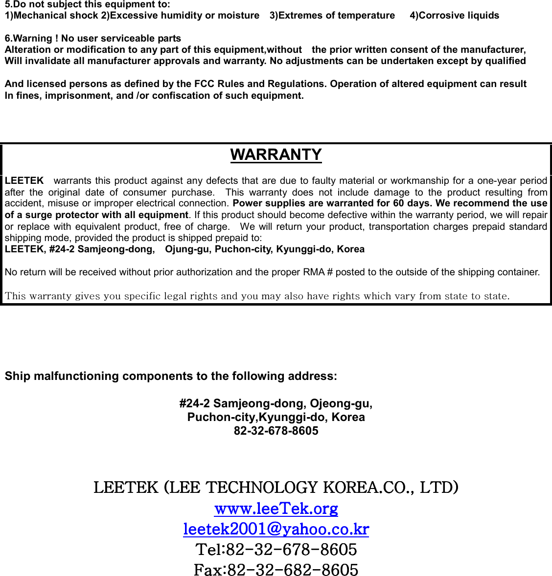 5.Do not subject this equipment to: 1)Mechanical shock 2)Excessive humidity or moisture    3)Extremes of temperature      4)Corrosive liquids  6.Warning ! No user serviceable parts Alteration or modification to any part of this equipment,without    the prior written consent of the manufacturer, Will invalidate all manufacturer approvals and warranty. No adjustments can be undertaken except by qualified  And licensed persons as defined by the FCC Rules and Regulations. Operation of altered equipment can result In fines, imprisonment, and /or confiscation of such equipment.    WARRANTY  LEETEK  warrants this product against any defects that are due to faulty material or workmanship for a one-year period after the original date of consumer purchase.  This warranty does not include damage to the product resulting from accident, misuse or improper electrical connection. Power supplies are warranted for 60 days. We recommend the use of a surge protector with all equipment. If this product should become defective within the warranty period, we will repair or replace with equivalent product, free of charge.  We will return your product, transportation charges prepaid standard shipping mode, provided the product is shipped prepaid to: LEETEK, #24-2 Samjeong-dong,    Ojung-gu, Puchon-city, Kyunggi-do, Korea  No return will be received without prior authorization and the proper RMA # posted to the outside of the shipping container.  {GGGGGGGGGGGGGGGGGGU/    Ship malfunctioning components to the following address:  #24-2 Samjeong-dong, Ojeong-gu, Puchon-city,Kyunggi-do, Korea 82-32-678-8605  GGsll{lrGOsllG{ljouvsvnGrvylhUjvUSGs{kPsll{lrGOsllG{ljouvsvnGrvylhUjvUSGs{kPsll{lrGOsllG{ljouvsvnGrvylhUjvUSGs{kPsll{lrGOsllG{ljouvsvnGrvylhUjvUSGs{kPGGGGU{U{U{U{UUUUGGGGYWWXgUUYWWXgUUYWWXgUUYWWXgUUGGGG{a_Y{a_Y{a_Y{a_YTTTTZYZYZYZYTTTT]^_]^_]^_]^_TTTT_]W\_]W\_]W\_]W\GGGGma_Yma_Yma_Yma_YTTTTZYZYZYZYTTTT]_Y]_Y]_Y]_YTTTT_]W\_]W\_]W\_]W\GGGG        