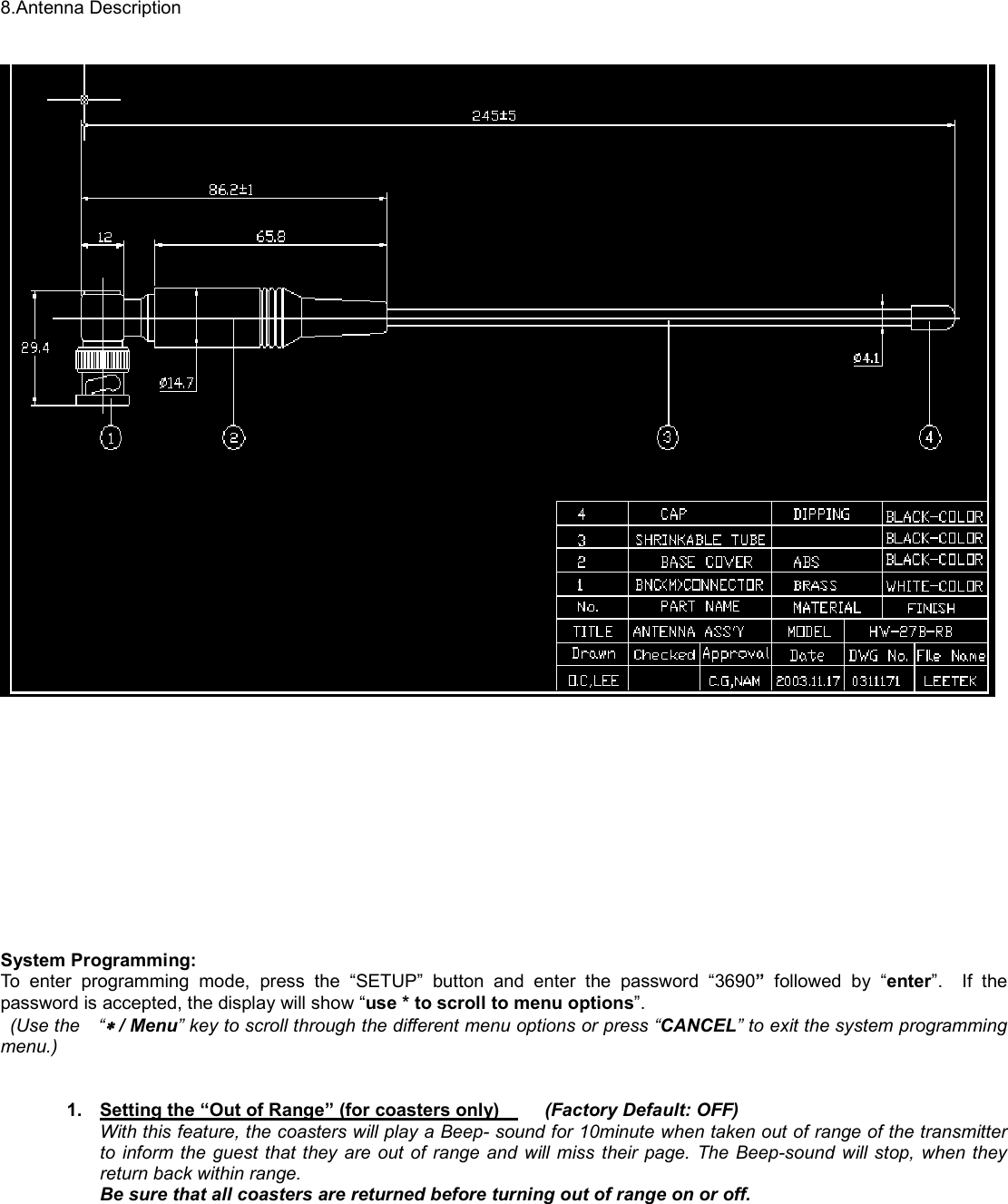    8.Antenna Description                System Programming: To enter programming mode, press the “SETUP” button and enter the password “3690” followed by “enter”.  If the password is accepted, the display will show “use * to scroll to menu options”.   (Use the  “∗∗∗∗ / Menu” key to scroll through the different menu options or press “CANCEL” to exit the system programming menu.)    1.  Setting the “Out of Range” (for coasters only)       (Factory Default: OFF) With this feature, the coasters will play a Beep- sound for 10minute when taken out of range of the transmitter to inform the guest that they are out of range and will miss their page. The Beep-sound will stop, when they return back within range.    Be sure that all coasters are returned before turning out of range on or off.  