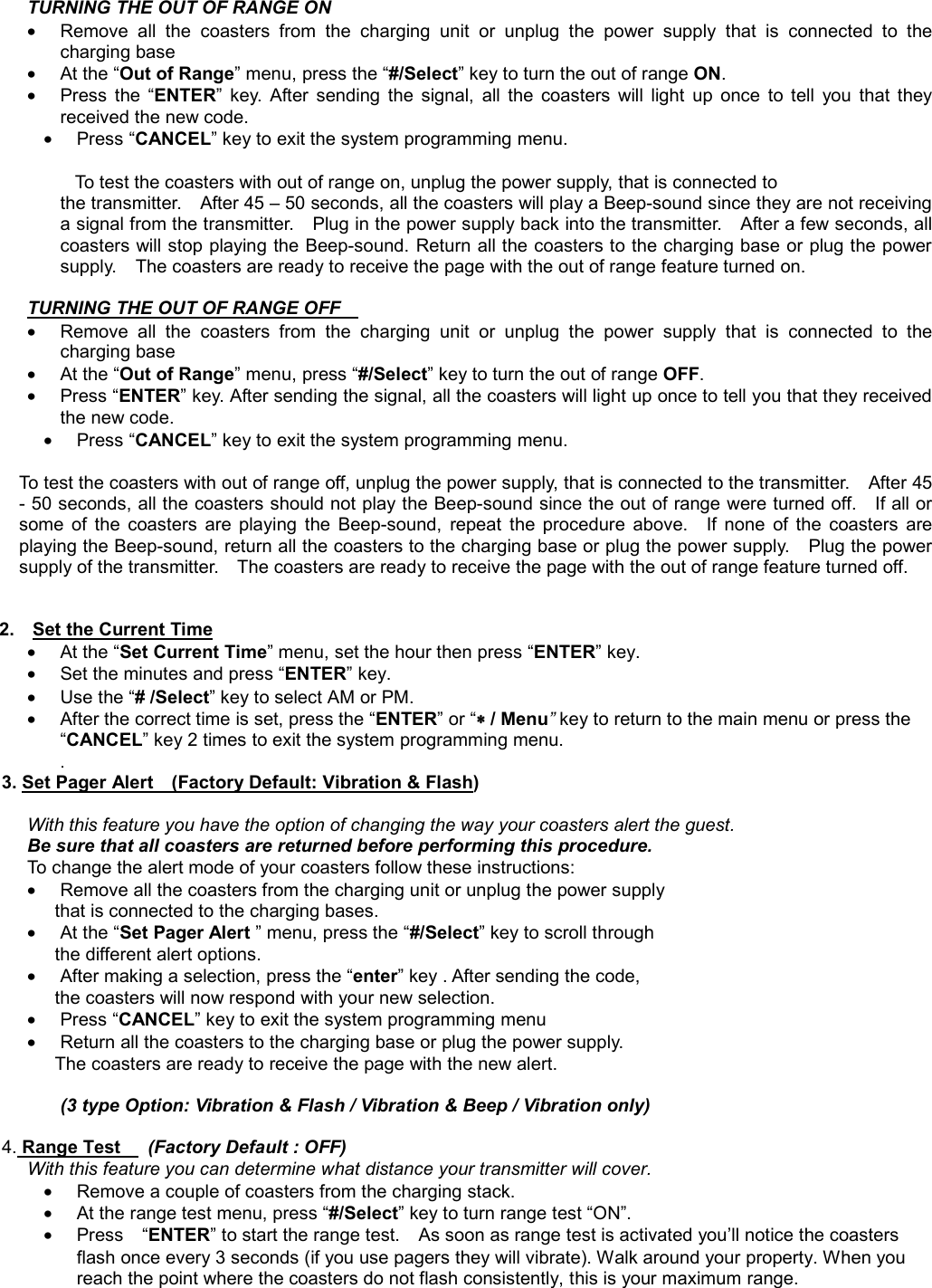 TURNING THE OUT OF RANGE ON    •  Remove all the coasters from the charging unit or unplug the power supply that is connected to the charging base   • At the “Out of Range” menu, press the “#/Select” key to turn the out of range ON. • Press the “ENTER” key. After sending the signal, all the coasters will light up once to tell you that they received the new code. • Press “CANCEL” key to exit the system programming menu.            To test the coasters with out of range on, unplug the power supply, that is connected to   the transmitter.    After 45 – 50 seconds, all the coasters will play a Beep-sound since they are not receiving a signal from the transmitter.    Plug in the power supply back into the transmitter.    After a few seconds, all coasters will stop playing the Beep-sound. Return all the coasters to the charging base or plug the power supply.    The coasters are ready to receive the page with the out of range feature turned on.  TURNING THE OUT OF RANGE OFF    •  Remove all the coasters from the charging unit or unplug the power supply that is connected to the charging base   • At the “Out of Range” menu, press “#/Select” key to turn the out of range OFF. • Press “ENTER” key. After sending the signal, all the coasters will light up once to tell you that they received the new code. • Press “CANCEL” key to exit the system programming menu.  To test the coasters with out of range off, unplug the power supply, that is connected to the transmitter.    After 45 - 50 seconds, all the coasters should not play the Beep-sound since the out of range were turned off.    If all or some of the coasters are playing the Beep-sound, repeat the procedure above.  If none of the coasters are playing the Beep-sound, return all the coasters to the charging base or plug the power supply.    Plug the power supply of the transmitter.    The coasters are ready to receive the page with the out of range feature turned off.   2.    Set the Current Time • At the “Set Current Time” menu, set the hour then press “ENTER” key.     •  Set the minutes and press “ENTER” key.       • Use the “# /Select” key to select AM or PM.       •  After the correct time is set, press the “ENTER” or “∗∗∗∗ / Menu” key to return to the main menu or press the “CANCEL” key 2 times to exit the system programming menu. .          3. Set Pager Alert    (Factory Default: Vibration &amp; Flash)  With this feature you have the option of changing the way your coasters alert the guest.   Be sure that all coasters are returned before performing this procedure.    To change the alert mode of your coasters follow these instructions:     •  Remove all the coasters from the charging unit or unplug the power supply   that is connected to the charging bases. • At the “Set Pager Alert ” menu, press the “#/Select” key to scroll through   the different alert options.   •  After making a selection, press the “enter” key . After sending the code,   the coasters will now respond with your new selection.     • Press “CANCEL” key to exit the system programming menu •  Return all the coasters to the charging base or plug the power supply.     The coasters are ready to receive the page with the new alert.          (3 type Option: Vibration &amp; Flash / Vibration &amp; Beep / Vibration only)          4. Range Test     (Factory Default : OFF) With this feature you can determine what distance your transmitter will cover.   •  Remove a couple of coasters from the charging stack. •  At the range test menu, press “#/Select” key to turn range test “ON”.     •  Press  “ENTER” to start the range test.    As soon as range test is activated you’ll notice the coasters flash once every 3 seconds (if you use pagers they will vibrate). Walk around your property. When you reach the point where the coasters do not flash consistently, this is your maximum range.     
