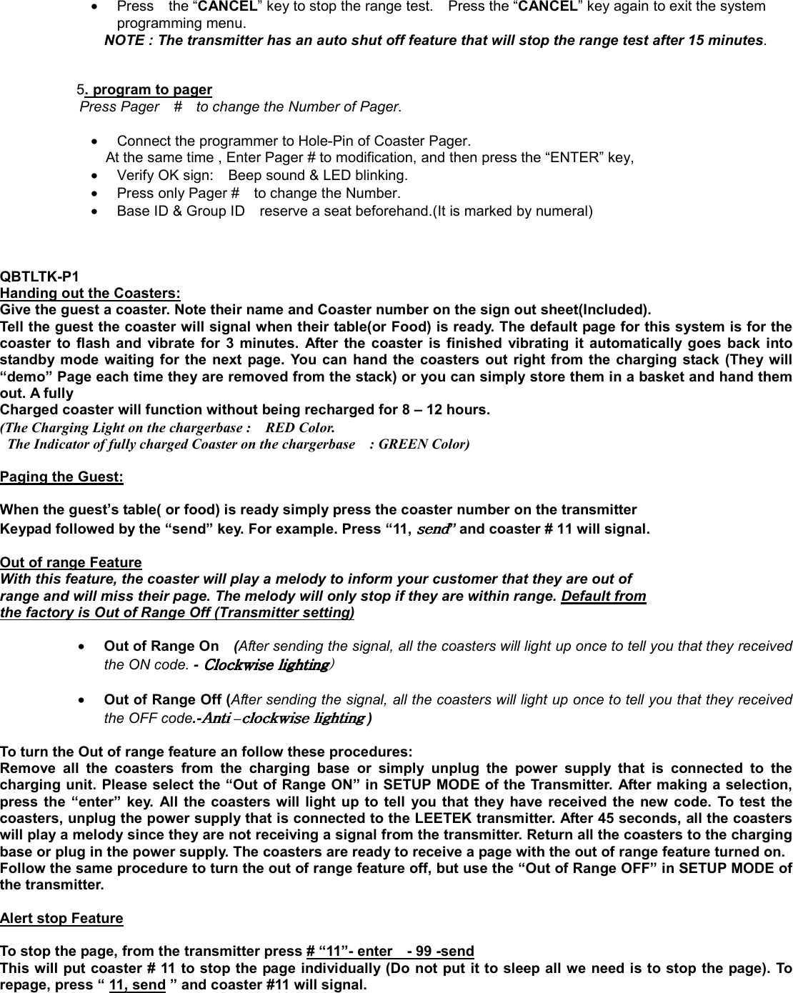 •  Press  the “CANCEL” key to stop the range test.    Press the “CANCEL” key again to exit the system programming menu. NOTE : The transmitter has an auto shut off feature that will stop the range test after 15 minutes.     5. program to pager Press Pager    #    to change the Number of Pager.  •  Connect the programmer to Hole-Pin of Coaster Pager.       At the same time , Enter Pager # to modification, and then press the “ENTER” key,   •  Verify OK sign:    Beep sound &amp; LED blinking. •  Press only Pager #    to change the Number.           •  Base ID &amp; Group ID    reserve a seat beforehand.(It is marked by numeral)            QBTLTK-P1 Handing out the Coasters: Give the guest a coaster. Note their name and Coaster number on the sign out sheet(Included). Tell the guest the coaster will signal when their table(or Food) is ready. The default page for this system is for the coaster to flash and vibrate for 3 minutes. After the coaster is finished vibrating it automatically goes back into standby mode waiting for the next page. You can hand the coasters out right from the charging stack (They will “demo” Page each time they are removed from the stack) or you can simply store them in a basket and hand them out. A fully   Charged coaster will function without being recharged for 8 – 12 hours. (The Charging Light on the chargerbase :    RED Color.     The Indicator of fully charged Coaster on the chargerbase    : GREEN Color)  Paging the Guest:  When the guest’s table( or food) is ready simply press the coaster number on the transmitter Keypad followed by the “send” key. For example. Press “11, ” and coaster # 11 will signal.  Out of range Feature With this feature, the coaster will play a melody to inform your customer that they are out of   range and will miss their page. The melody will only stop if they are within range. Default from the factory is Out of Range Off (Transmitter setting)C                        • Out of Range On    (After sending the signal, all the coasters will light up once to tell you that they received the ON code. -GGGGjGjGjGjG2   • Out of Range Off (After sending the signal, all the coasters will light up once to tell you that they received the OFF code.-hGhGhGhG–GGGG )    To turn the Out of range feature an follow these procedures: Remove all the coasters from the charging base or simply unplug the power supply that is connected to the charging unit. Please select the “Out of Range ON” in SETUP MODE of the Transmitter. After making a selection, press the “enter” key. All the coasters will light up to tell you that they have received the new code. To test the coasters, unplug the power supply that is connected to the LEETEK transmitter. After 45 seconds, all the coasters will play a melody since they are not receiving a signal from the transmitter. Return all the coasters to the charging base or plug in the power supply. The coasters are ready to receive a page with the out of range feature turned on. Follow the same procedure to turn the out of range feature off, but use the “Out of Range OFF” in SETUP MODE of the transmitter.    Alert stop Feature  To stop the page, from the transmitter press # “11”- enter    - 99 -send This will put coaster # 11 to stop the page individually (Do not put it to sleep all we need is to stop the page). To repage, press “ 11, send ” and coaster #11 will signal.   