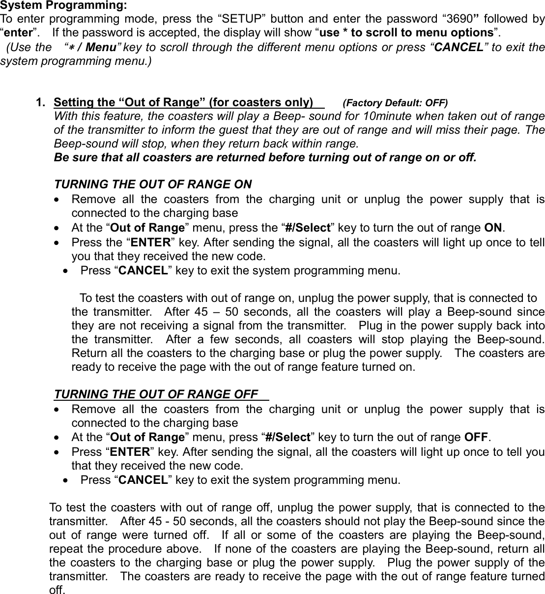  System Programming: To enter programming mode, press the “SETUP” button and enter the password “3690” followed by “enter”.    If the password is accepted, the display will show “use * to scroll to menu options”.   (Use the  “∗∗∗∗ / Menu” key to scroll through the different menu options or press “CANCEL” to exit the system programming menu.)    1.  Setting the “Out of Range” (for coasters only)       (Factory Default: OFF) With this feature, the coasters will play a Beep- sound for 10minute when taken out of range of the transmitter to inform the guest that they are out of range and will miss their page. The Beep-sound will stop, when they return back within range.   Be sure that all coasters are returned before turning out of range on or off.  TURNING THE OUT OF RANGE ON    •  Remove all the coasters from the charging unit or unplug the power supply that is connected to the charging base   • At the “Out of Range” menu, press the “#/Select” key to turn the out of range ON. • Press the “ENTER” key. After sending the signal, all the coasters will light up once to tell you that they received the new code. • Press “CANCEL” key to exit the system programming menu.            To test the coasters with out of range on, unplug the power supply, that is connected to   the transmitter.  After 45 – 50 seconds, all the coasters will play a Beep-sound since they are not receiving a signal from the transmitter.    Plug in the power supply back into the transmitter.  After a few seconds, all coasters will stop playing the Beep-sound. Return all the coasters to the charging base or plug the power supply.    The coasters are ready to receive the page with the out of range feature turned on.  TURNING THE OUT OF RANGE OFF    •  Remove all the coasters from the charging unit or unplug the power supply that is connected to the charging base   • At the “Out of Range” menu, press “#/Select” key to turn the out of range OFF. • Press “ENTER” key. After sending the signal, all the coasters will light up once to tell you that they received the new code. • Press “CANCEL” key to exit the system programming menu.  To test the coasters with out of range off, unplug the power supply, that is connected to the transmitter.    After 45 - 50 seconds, all the coasters should not play the Beep-sound since the out of range were turned off.  If all or some of the coasters are playing the Beep-sound, repeat the procedure above.    If none of the coasters are playing the Beep-sound, return all the coasters to the charging base or plug the power supply.  Plug the power supply of the transmitter.    The coasters are ready to receive the page with the out of range feature turned off.        
