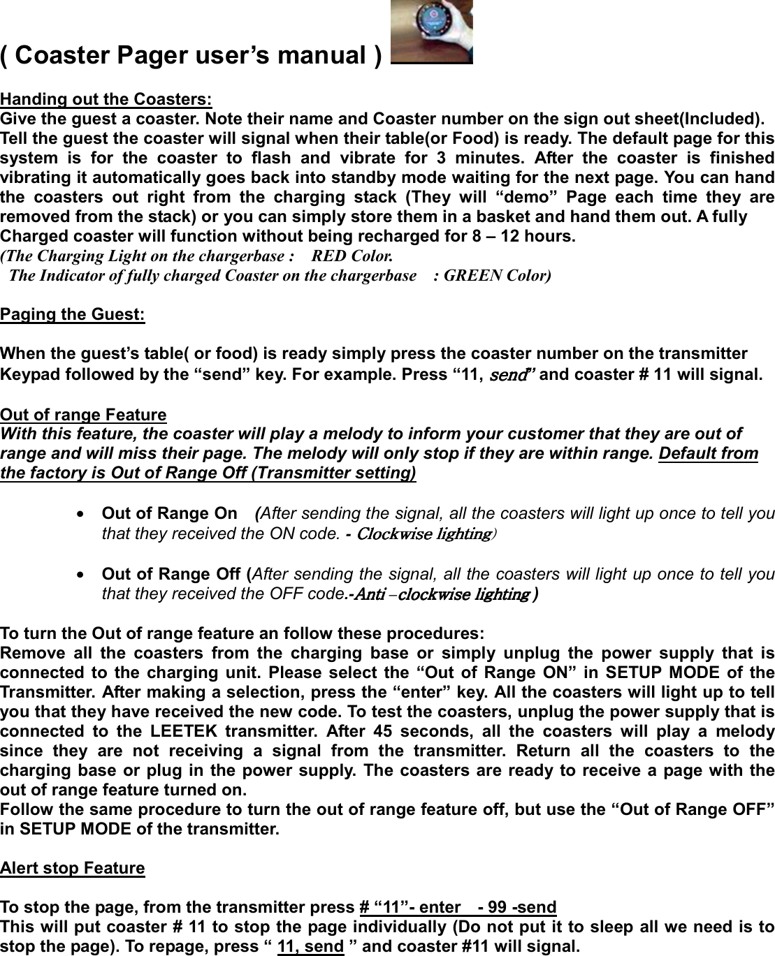 ( Coaster Pager user’s manual )    Handing out the Coasters: Give the guest a coaster. Note their name and Coaster number on the sign out sheet(Included). Tell the guest the coaster will signal when their table(or Food) is ready. The default page for this system is for the coaster to flash and vibrate for 3 minutes. After the coaster is finished vibrating it automatically goes back into standby mode waiting for the next page. You can hand the coasters out right from the charging stack (They will “demo” Page each time they are removed from the stack) or you can simply store them in a basket and hand them out. A fully   Charged coaster will function without being recharged for 8 – 12 hours. (The Charging Light on the chargerbase :    RED Color.     The Indicator of fully charged Coaster on the chargerbase    : GREEN Color)  Paging the Guest:  When the guest’s table( or food) is ready simply press the coaster number on the transmitter Keypad followed by the “send” key. For example. Press “11, ” and coaster # 11 will signal.  Out of range Feature With this feature, the coaster will play a melody to inform your customer that they are out of   range and will miss their page. The melody will only stop if they are within range. Default from the factory is Out of Range Off (Transmitter setting)C                        • Out of Range On    (After sending the signal, all the coasters will light up once to tell you that they received the ON code. -GGGGjGjGjGjG2   • Out of Range Off (After sending the signal, all the coasters will light up once to tell you that they received the OFF code.-hGhGhGhG–GGGG )    To turn the Out of range feature an follow these procedures: Remove all the coasters from the charging base or simply unplug the power supply that is connected to the charging unit. Please select the “Out of Range ON” in SETUP MODE of the Transmitter. After making a selection, press the “enter” key. All the coasters will light up to tell you that they have received the new code. To test the coasters, unplug the power supply that is connected to the LEETEK transmitter. After 45 seconds, all the coasters will play a melody since they are not receiving a signal from the transmitter. Return all the coasters to the charging base or plug in the power supply. The coasters are ready to receive a page with the out of range feature turned on. Follow the same procedure to turn the out of range feature off, but use the “Out of Range OFF” in SETUP MODE of the transmitter.    Alert stop Feature  To stop the page, from the transmitter press # “11”- enter    - 99 -send This will put coaster # 11 to stop the page individually (Do not put it to sleep all we need is to stop the page). To repage, press “ 11, send ” and coaster #11 will signal.    