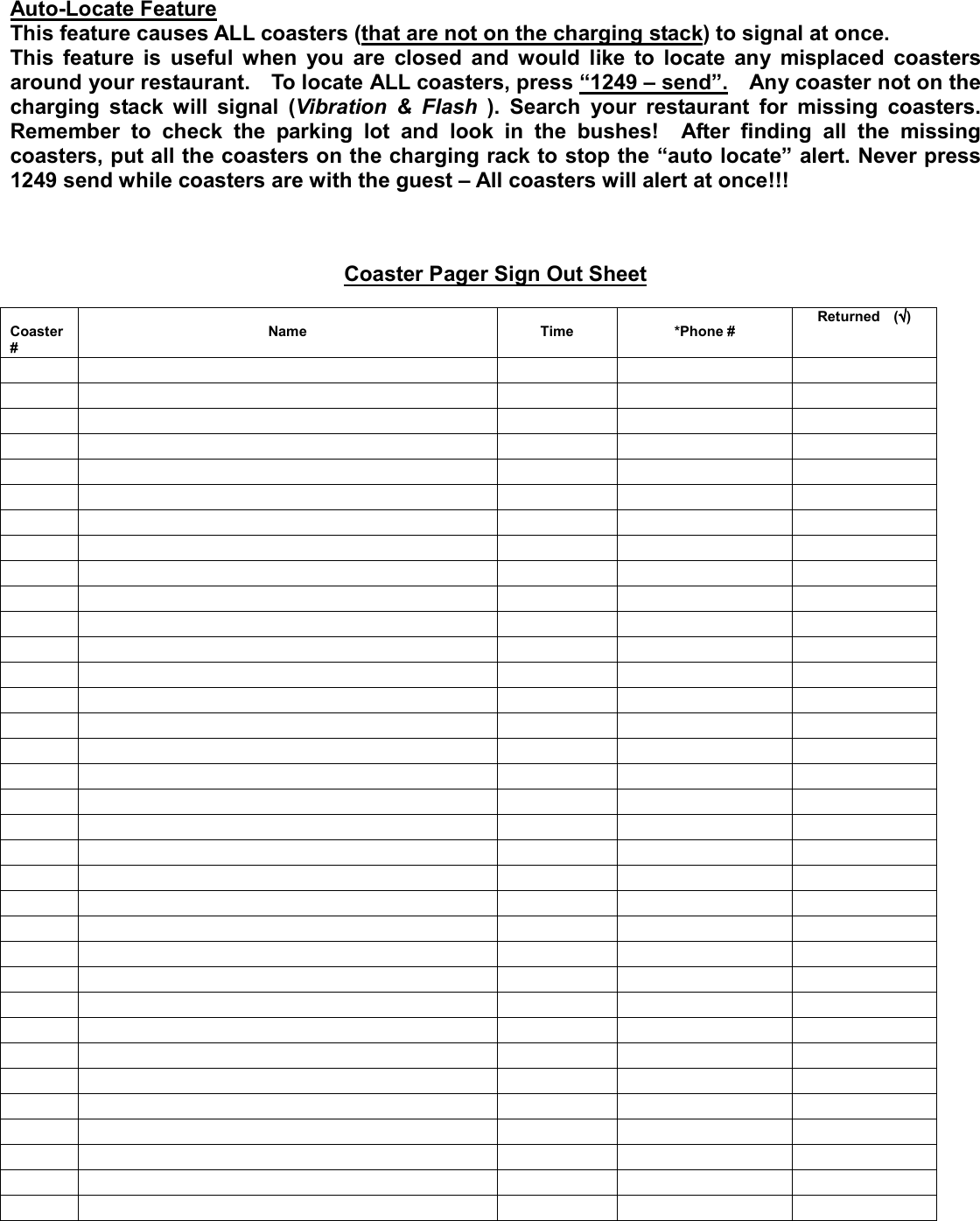 Auto-Locate Feature This feature causes ALL coasters (that are not on the charging stack) to signal at once.     This feature is useful when you are closed and would like to locate any misplaced coasters around your restaurant.    To locate ALL coasters, press “1249 – send”.    Any coaster not on the charging stack will signal (Vibration &amp; Flash ). Search your restaurant for missing coasters. Remember to check the parking lot and look in the bushes!  After finding all the missing coasters, put all the coasters on the charging rack to stop the “auto locate” alert. Never press 1249 send while coasters are with the guest – All coasters will alert at once!!!      Coaster Pager Sign Out Sheet   Coaster #  Name  Time  *Phone # Returned  (√√√√)                                                                                                                                                                                                                 