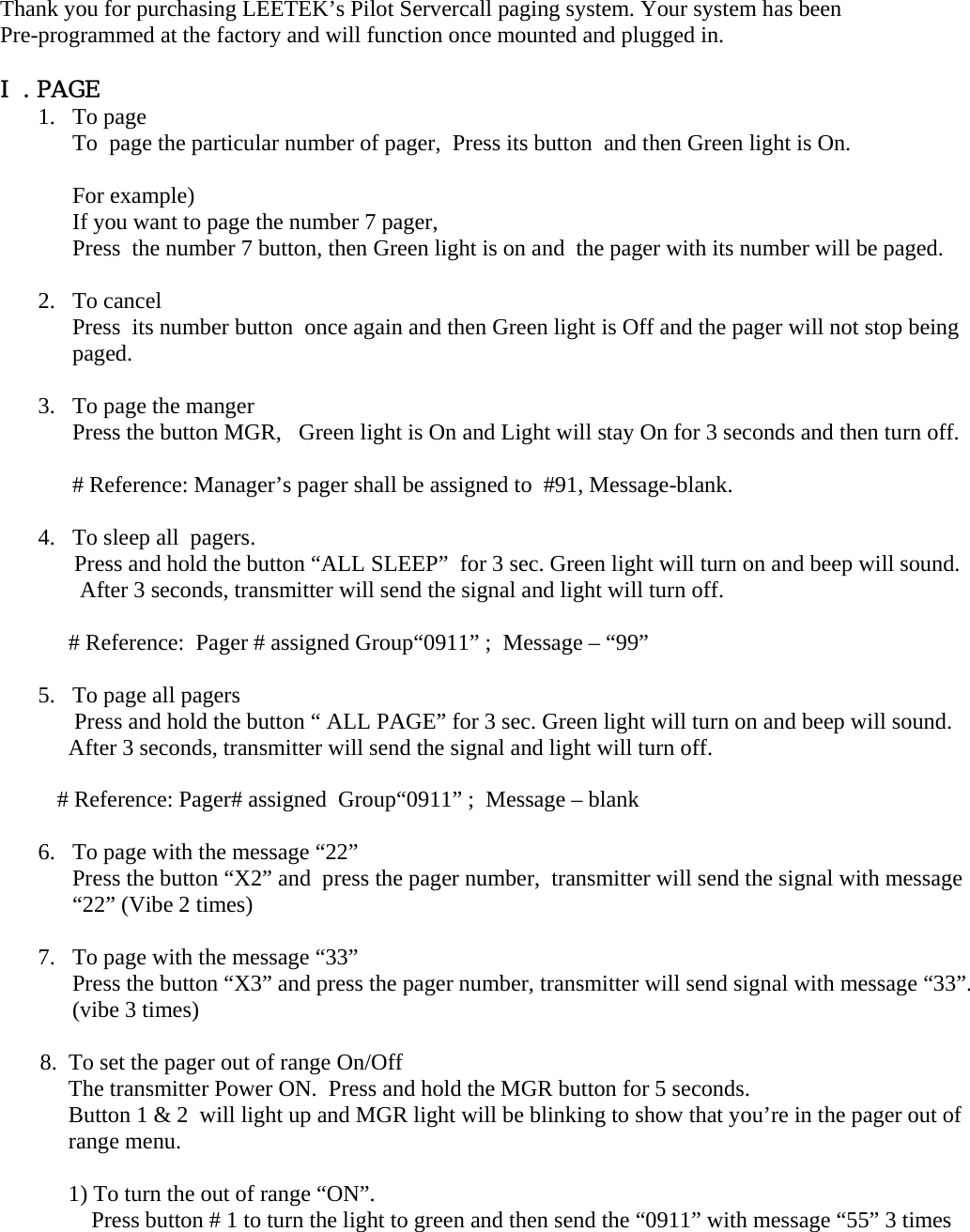  Thank you for purchasing LEETEK’s Pilot Servercall paging system. Your system has been  Pre-programmed at the factory and will function once mounted and plugged in.  Ⅰ. PAGE 1. To page  To  page the particular number of pager,  Press its button  and then Green light is On.   For example)   If you want to page the number 7 pager,  Press  the number 7 button, then Green light is on and  the pager with its number will be paged.  2. To cancel Press  its number button  once again and then Green light is Off and the pager will not stop being paged.  3. To page the manger Press the button MGR,   Green light is On and Light will stay On for 3 seconds and then turn off.  # Reference: Manager’s pager shall be assigned to  #91, Message-blank.  4. To sleep all  pagers.               Press and hold the button “ALL SLEEP”  for 3 sec. Green light will turn on and beep will sound.  After 3 seconds, transmitter will send the signal and light will turn off.  # Reference:  Pager # assigned Group“0911” ;  Message – “99”         5. To page all pagers  Press and hold the button “ ALL PAGE” for 3 sec. Green light will turn on and beep will sound.  After 3 seconds, transmitter will send the signal and light will turn off.            # Reference: Pager# assigned  Group“0911” ;  Message – blank  6. To page with the message “22” Press the button “X2” and  press the pager number,  transmitter will send the signal with message “22” (Vibe 2 times)    7. To page with the message “33” Press the button “X3” and press the pager number, transmitter will send signal with message “33”.  (vibe 3 times)          8.  To set the pager out of range On/Off The transmitter Power ON.  Press and hold the MGR button for 5 seconds.   Button 1 &amp; 2  will light up and MGR light will be blinking to show that you’re in the pager out of range menu.  1) To turn the out of range “ON”. Press button # 1 to turn the light to green and then send the “0911” with message “55” 3 times  